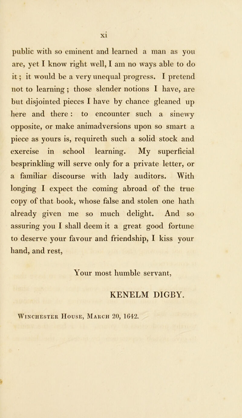 public with so eminent and learned a man as you are, yet I know right well, I am no ways able to do it; it would be a very unequal progress. I pretend not to learning ; those slender notions I have, are but disjointed pieces I have by chance gleaned up here and there : to encounter such a sinewy opposite, or make animadversions upon so smart a piece as yours is, requireth such a solid stock and exercise in school learning. My superficial besprinkling will serve only for a private letter, or a familiar discourse with lady auditors. With longing I expect the coming abroad of the true copy of that book, whose false and stolen one hath already given me so much delight. And so assuring you I shall deem it a great good fortune to deserve your favour and friendship, I kiss your hand, and rest, Your most humble servant, KENELM DIGBY. Winchester House, March 20, 1642.