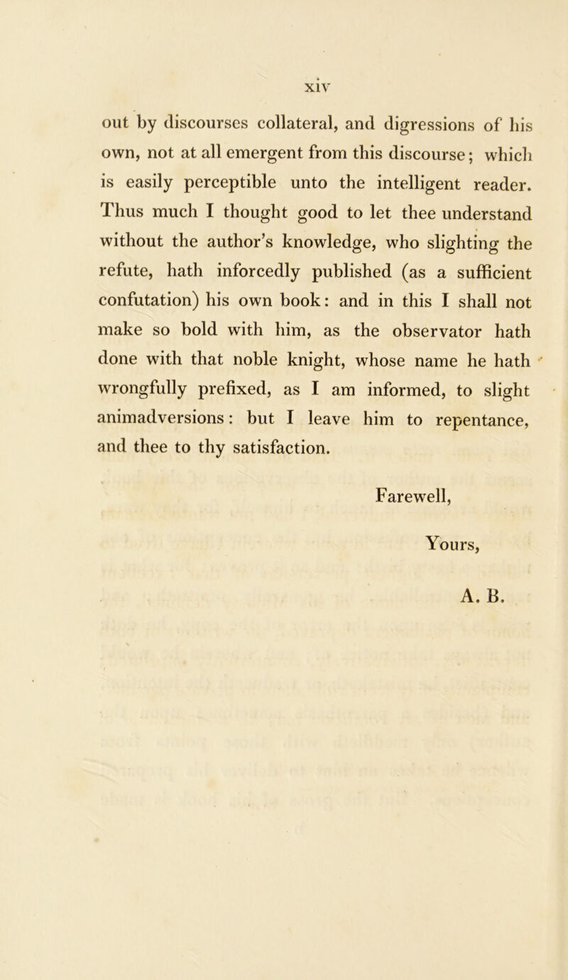 out by discourses collateral, and digressions of his own, not at all emergent from this discourse; which is easily perceptible unto the intelligent reader. Thus much I thought good to let thee understand without the author’s knowledge, who slighting the refute, hath inforcedly published (as a sufficient confutation) his own book: and in this I shall not make so bold with him, as the observator hath done with that noble knight, whose name he hath wrongfully prefixed, as I am informed, to slight animadversions: but I leave him to repentance, and thee to thy satisfaction. Farewell, Yours, A. B,