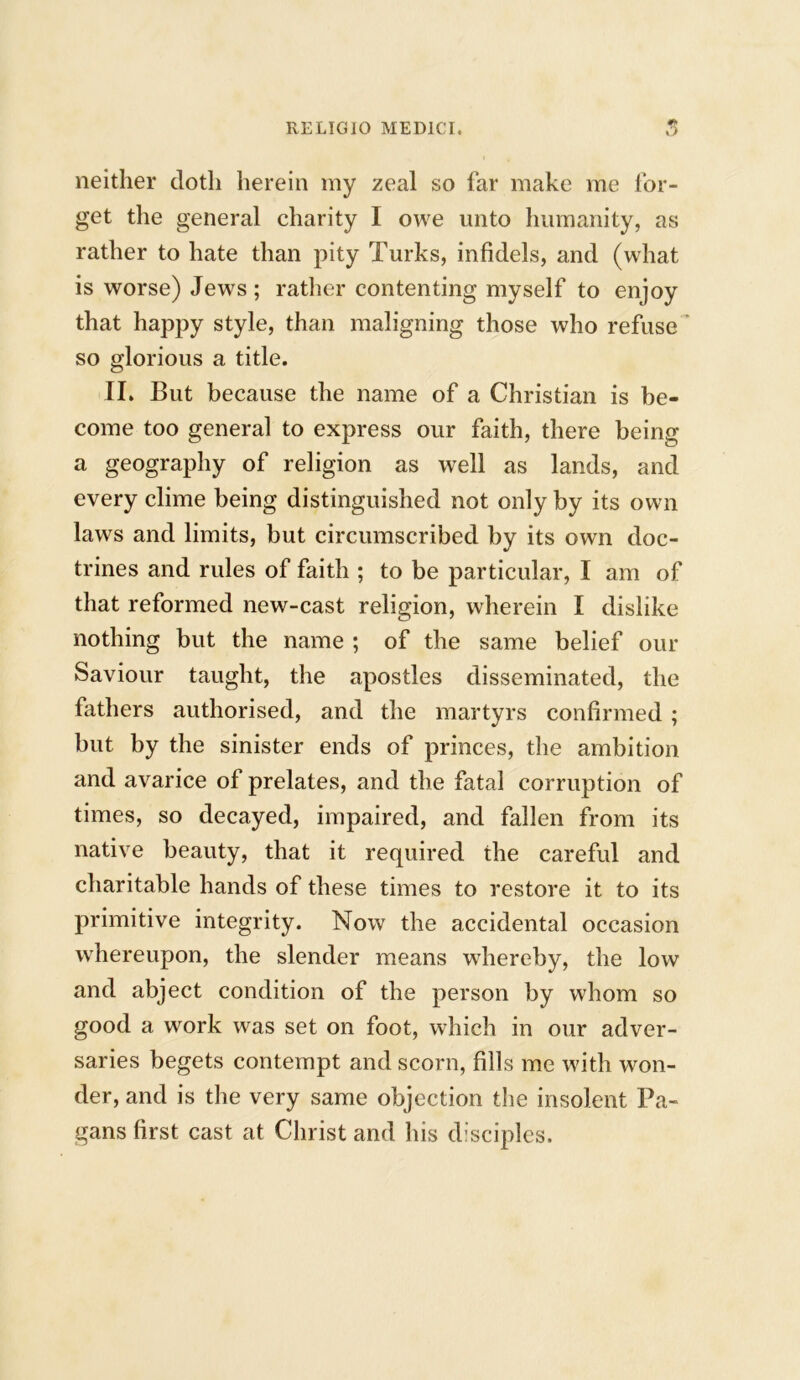 neither doth herein my zeal so far make me for- get the general charity I owe unto humanity, as rather to hate than pity Turks, infidels, and (what is worse) Jews ; rather contenting myself to enjoy that happy style, than maligning those who refuse so glorious a title. II. But because the name of a Christian is be- come too general to express our faith, there being a geography of religion as well as lands, and every clime being distinguished not only by its own laws and limits, but circumscribed by its own doc- trines and rules of faith ; to be particular, I am of that reformed new-cast religion, wherein I dislike nothing but the name ; of the same belief our Saviour taught, the apostles disseminated, the fathers authorised, and the martyrs confirmed ; but by the sinister ends of princes, the ambition and avarice of prelates, and the fatal corruption of times, so decayed, impaired, and fallen from its native beauty, that it required the careful and charitable hands of these times to restore it to its primitive integrity. Now the accidental occasion whereupon, the slender means whereby, the low and abject condition of the person by whom so good a work was set on foot, which in our adver- saries begets contempt and scorn, fills me with won- der, and is the very same objection the insolent Pa- gans first cast at Christ and his disciples.