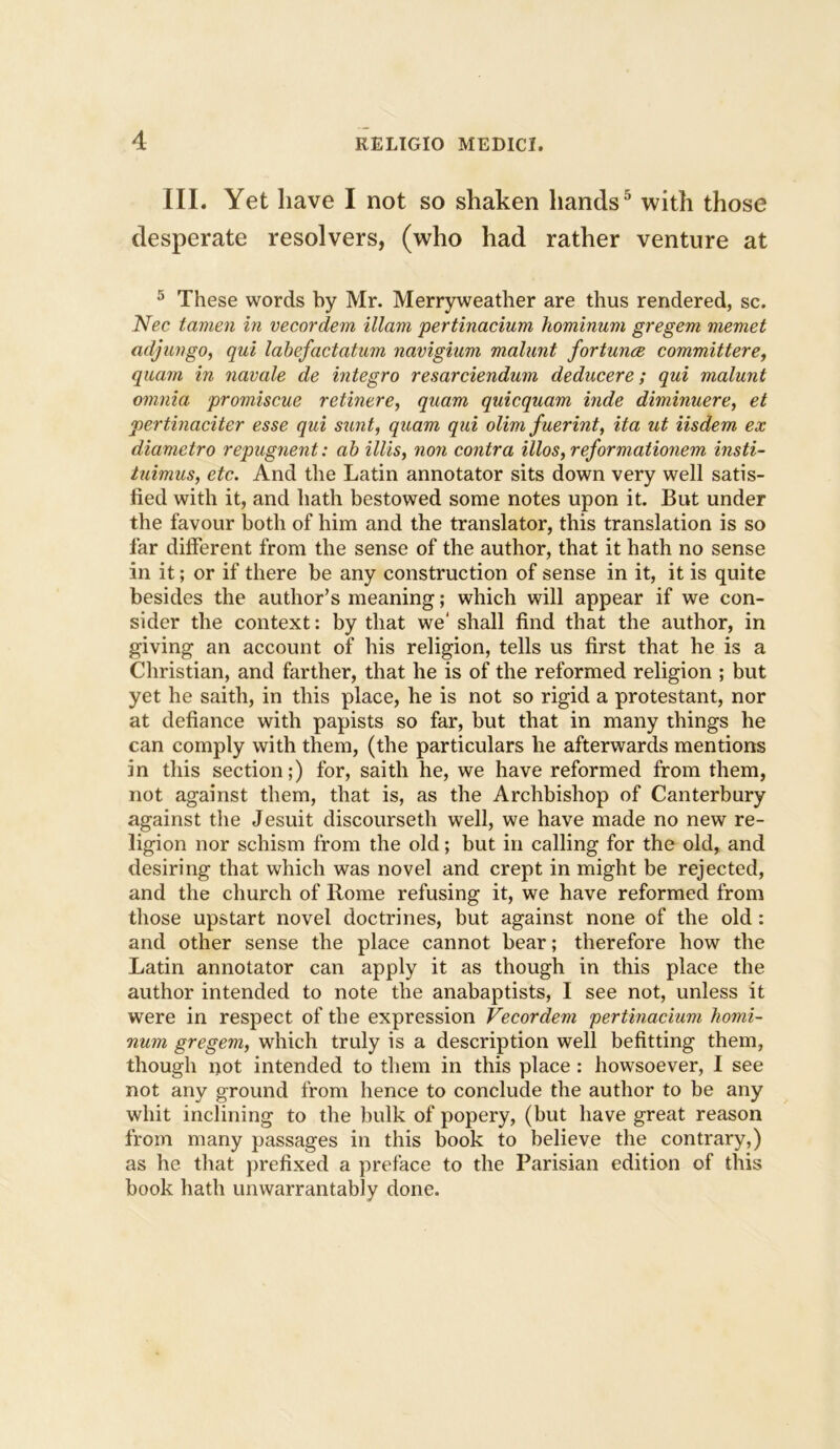 III. Yet have I not so shaken hands5 with those desperate resolvers, (who had rather venture at 5 These words by Mr. Merryweather are thus rendered, sc. Nec tamen in vecordem illam pertinacium hominum gregem memet adjungo, qui labefactatum navigium malunt fortune committere, quam in navale de integro resarciendum deducere; qui malunt omnia promiscue retinere, quam quicquam hide diminuere, et pertinaciter esse qui sunt, quam qui olim fuerint, ita ut iisdem ex diametro repugnent: ab illis, non contra illos, reformationem insti- tuimus, etc. And the Latin annotator sits down very well satis- fied with it, and hath bestowed some notes upon it. But under the favour both of him and the translator, this translation is so far different from the sense of the author, that it hath no sense in it; or if there be any construction of sense in it, it is quite besides the author’s meaning; which will appear if we con- sider the context: by that we' shall find that the author, in giving an account of his religion, tells us first that he is a Christian, and farther, that he is of the reformed religion ; but yet he saith, in this place, he is not so rigid a protestant, nor at defiance with papists so far, but that in many things he can comply with them, (the particulars he afterwards mentions in this section;) for, saith he, we have reformed from them, not against them, that is, as the Archbishop of Canterbury against the Jesuit discourseth well, we have made no new re- ligion nor schism from the old; but in calling for the old, and desiring that which was novel and crept in might be rejected, and the church of Rome refusing it, we have reformed from those upstart novel doctrines, but against none of the old: and other sense the place cannot bear; therefore how the Latin annotator can apply it as though in this place the author intended to note the anabaptists, I see not, unless it were in respect of the expression Vecordem pertinacium homi- num gregem, which truly is a description well befitting them, though not intended to them in this place: howsoever, I see not any ground from hence to conclude the author to be any whit inclining to the bulk of popery, (but have great reason from many passages in this book to believe the contrary,) as he that prefixed a preface to the Parisian edition of this book hath unwarrantably done.