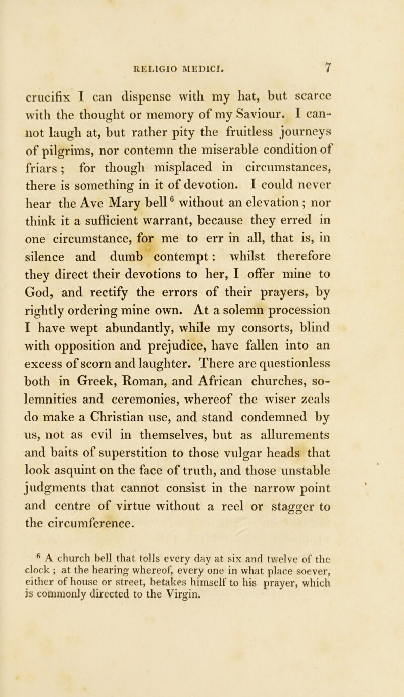 crucifix I can dispense with my hat, but scarce with the thought or memory of my Saviour. I can- not laugh at, but rather pity the fruitless journeys of pilgrims, nor contemn the miserable condition of friars; for though misplaced in circumstances, there is something in it of devotion. I could never hear the Ave Mary bell6 without an elevation ; nor think it a sufficient warrant, because they erred in one circumstance, for me to err in all, that is, in silence and dumb contempt: whilst therefore they direct their devotions to her, I offer mine to God, and rectify the errors of their prayers, by rightly ordering mine own. At a solemn procession I have wept abundantly, while my consorts, blind with opposition and prejudice, have fallen into an excess of scorn and laughter. There are questionless both in Greek, Roman, and African churches, so- lemnities and ceremonies, whereof the wiser zeals do make a Christian use, and stand condemned by us, not as evil in themselves, but as allurements and baits of superstition to those vulgar heads that look asquint on the face of truth, and those unstable judgments that cannot consist in the narrow point and centre of virtue without a reel or stagger to the circumference. 6 A church bell that tolls every day at six and twelve of the clock; at the hearing whereof, every one in what place soever, either of house or street, betakes himself to his prayer, which is commonly directed to the Virgin.