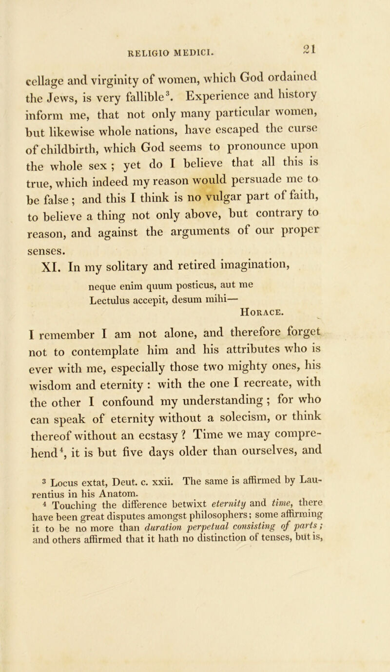 cellage and virginity of women, wliicli God ordained the Jews, is very fallible3. Experience and history inform me, that not only many particular women, but likewise whole nations, have escaped the curse of childbirth, which God seems to pronounce upon the whole sex ; yet do I believe that all this is true, which indeed my reason would persuade me to be false; and this I think is no vulgar part of faith, to believe a thing not only above, but contrary to reason, and against the arguments of our proper senses. XI. In my solitary and retired imagination, neque enim quum posticus, aut me Lectulus accepit, desum mihi— Horace. I remember I am not alone, and therefore torget not to contemplate him and his attributes who is ever with me, especially those two mighty ones, his wisdom and eternity : with the one I recreate, with the other I confound my understanding ; for who can speak of eternity without a solecism, or think thereof without an ecstasy ? Time we may compre- hend4, it is but five days older than ourselves, and 3 Locus extat, Deut. c. xxii. The same is affirmed by Lau- rentius in his Anatom. 4 Touching the difference betwixt eternity and time, there have been great disputes amongst philosophers; some affirming it to be no more than duration perpetual consisting of parts; and others affirmed that it hath no distinction of tenses, but is,