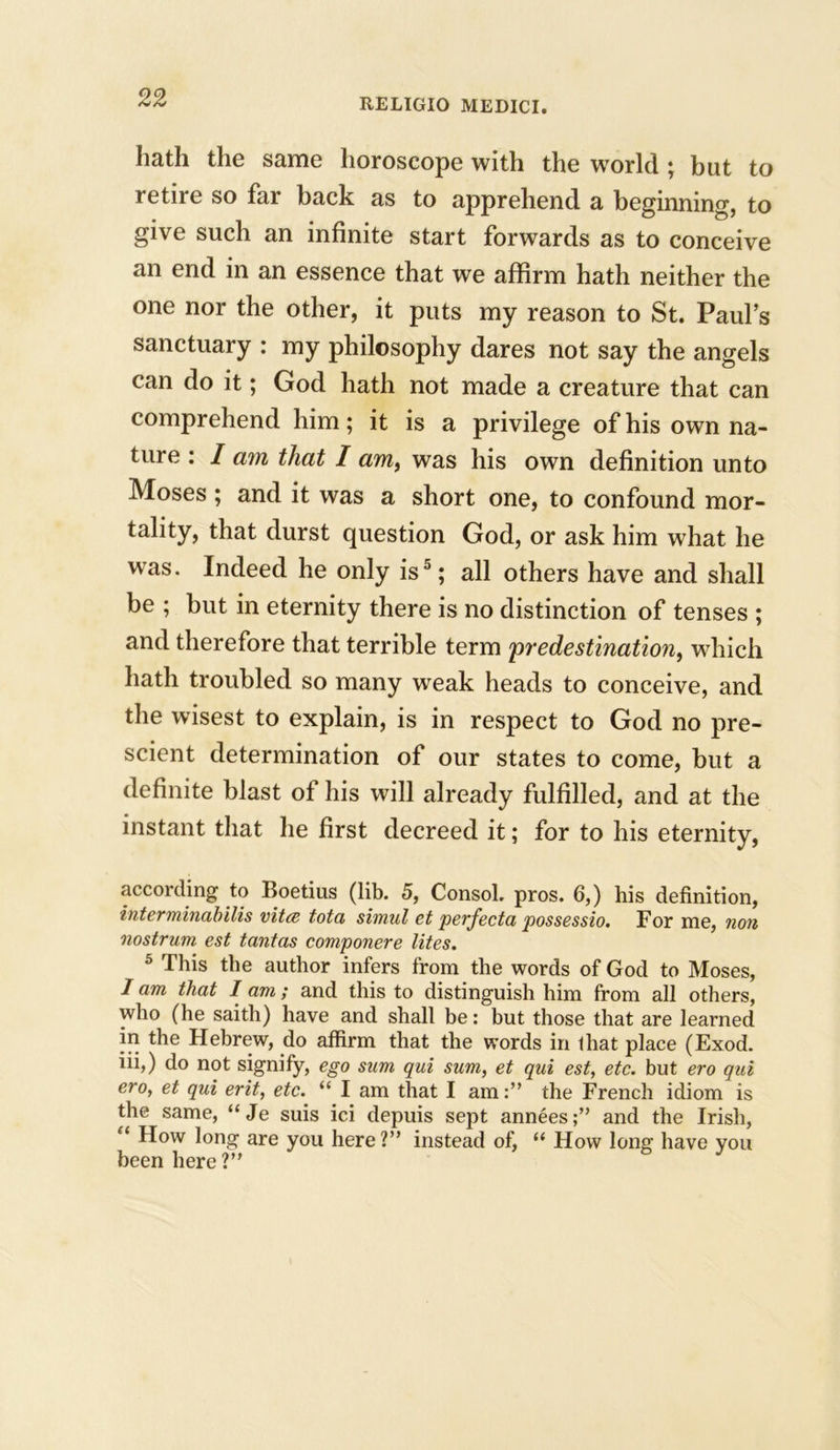 hath the same horoscope with the world ; but to retire so far back as to apprehend a beginning, to give such an infinite start forwards as to conceive an end in an essence that we affirm hath neither the one nor the other, it puts my reason to St. Paul’s sanctuary : my philosophy dares not say the angels can do it; God hath not made a creature that can comprehend him; it is a privilege of his own na- ture : I am that I am, was his own definition unto Moses ; and it was a short one, to confound mor- tality, that durst question God, or ask him what he was. Indeed he only is5; all others have and shall be ; but in eternity there is no distinction of tenses ; and therefore that terrible term 'predestination, which hath troubled so many weak heads to conceive, and the wisest to explain, is in respect to God no pre- scient determination of our states to come, but a definite blast of his will already fulfilled, and at the instant that he first decreed it; for to his eternity, according to Boetius (lib. 5, Consol, pros. 6,) his definition, interminabilis vita tota simul et perfecta possessio. For me, non nostrum est tantas componere lites. 5 This the author infers from the words of God to Moses, I am that I am; and this to distinguish him from all others, who (he saith) have and shall be: but those that are learned in the Hebrew, do affirm that the words in that place (Exod. iii,) do not signify, ego sum qui sum, et qui est, etc. but ero qui ero, et qui erit, etc. “ I am that I amthe French idiom is the same, “Je suis ici depuis sept annees;” and the Irish, “ How long are you here ?” instead of, “ How long have you been here ?”