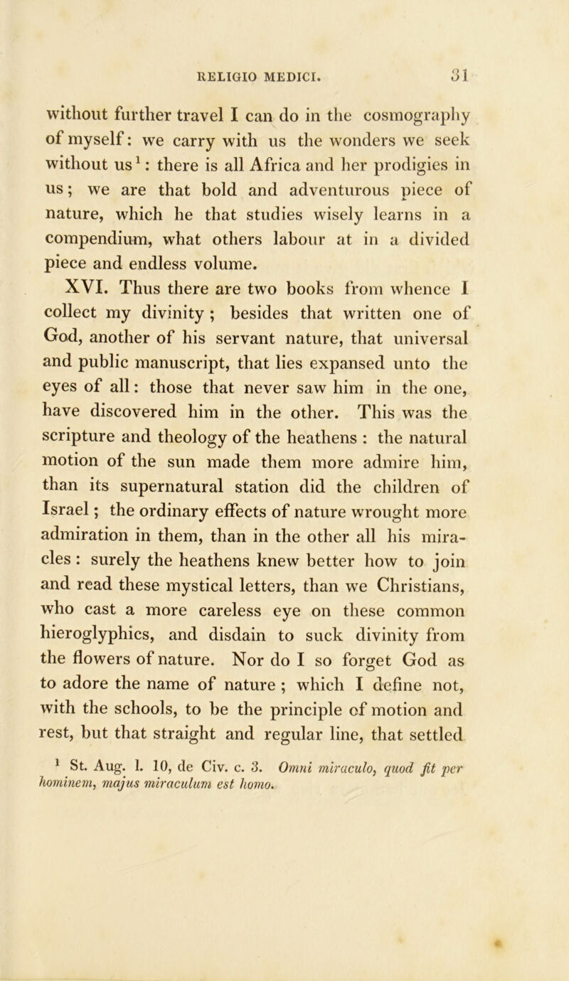 without further travel I can do in the cosmography of myself: we carry with us the wonders we seek without us1: there is all Africa and her prodigies in us; we are that bold and adventurous piece of nature, which he that studies wisely learns in a compendium, what others labour at in a divided piece and endless volume. XVI. Thus there are two books from whence I collect my divinity ; besides that written one of God, another of his servant nature, that universal and public manuscript, that lies expansed unto the eyes of all: those that never saw him in the one, have discovered him in the other. This was the scripture and theology of the heathens : the natural motion of the sun made them more admire him, than its supernatural station did the children of Israel; the ordinary effects of nature wrought more admiration in them, than in the other all his mira- cles : surely the heathens knew better how to join and read these mystical letters, than we Christians, who cast a more careless eye on these common hieroglyphics, and disdain to suck divinity from the flowers of nature. Nor do I so forget God as to adore the name of nature ; which I define not, with the schools, to be the principle of motion and rest, but that straight and regular line, that settled 1 St. Aug. 1. 10, de Civ. c. 3. Omni mlraculo, quod fit per hominem, majus miraculum est homo.