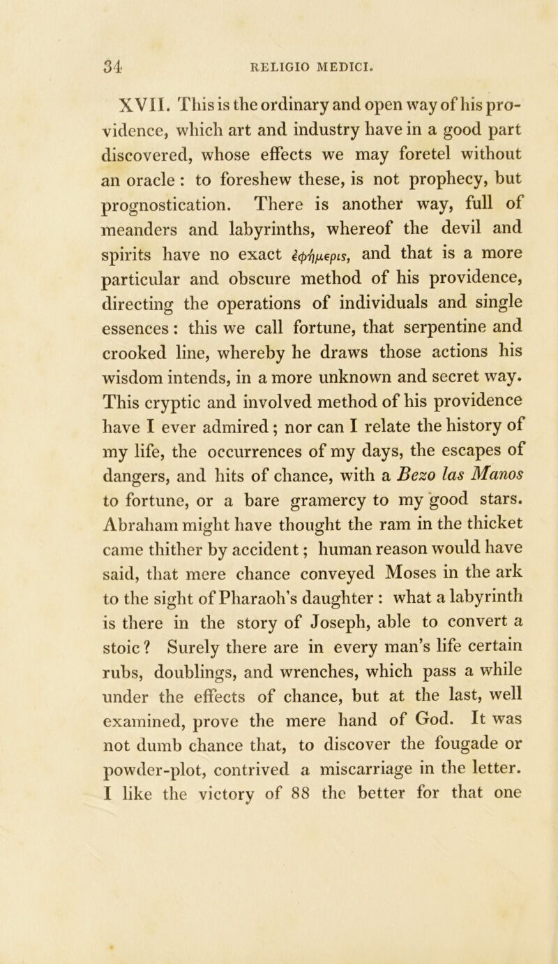 XVII. This is the ordinary and open way of his pro- vidence, which art and industry have in a good part discovered, whose effects we may foretel without an oracle : to foreshew these, is not prophecy, but prognostication. There is another way, full of meanders and labyrinths, whereof the devil and spirits have no exact i^/xepis, and that is a more particular and obscure method of his providence, directing the operations of individuals and single essences: this we call fortune, that serpentine and crooked line, whereby he draws those actions his wisdom intends, in a more unknown and secret way. This cryptic and involved method of his providence have I ever admired; nor can I relate the history of my life, the occurrences of my days, the escapes of dangers, and hits of chance, with a Bezo las Manos to fortune, or a bare gramercy to my good stars. Abraham might have thought the ram in the thicket came thither by accident; human reason would have said, that mere chance conveyed Moses in the ark to the sight of Pharaoh’s daughter : what a labyrinth is there in the story of Joseph, able to convert a stoic ? Surely there are in every man’s life certain rubs, doublings, and wrenches, which pass a while under the effects of chance, but at the last, well examined, prove the mere hand of God. It was not dumb chance that, to discover the fougade or powder-plot, contrived a miscarriage in the letter. I like the victory of 88 the better for that one