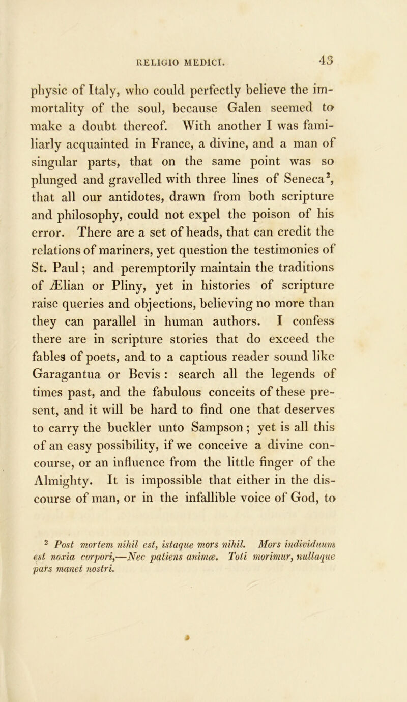 physic of Italy, who could perfectly believe the im- mortality of the soul, because Galen seemed to make a doubt thereof. With another I was fami- liarly acquainted in France, a divine, and a man of singular parts, that on the same point was so plunged and gravelled with three lines of Seneca2, that all our antidotes, drawn from both scripture and philosophy, could not expel the poison of his error. There are a set of heads, that can credit the relations of mariners, yet question the testimonies of St. Paul; and peremptorily maintain the traditions of iElian or Pliny, yet in histories of scripture raise queries and objections, believing no more than they can parallel in human authors. I confess there are in scripture stories that do exceed the fables of poets, and to a captious reader sound like Garagantua or Bevis : search all the legends of times past, and the fabulous conceits of these pre- sent, and it will be hard to find one that deserves to carry the buckler unto Sampson; yet is all this of an easy possibility, if we conceive a divine con- course, or an influence from the little finger of the Almighty. It is impossible that either in the dis- course of man, or in the infallible voice of God, to 2 Post mortem nihil est, istaque mors nihil. Mors individuum est noxia corpori,—Nee patiens animee. Toti morimur, nullaque pars manet nostri.