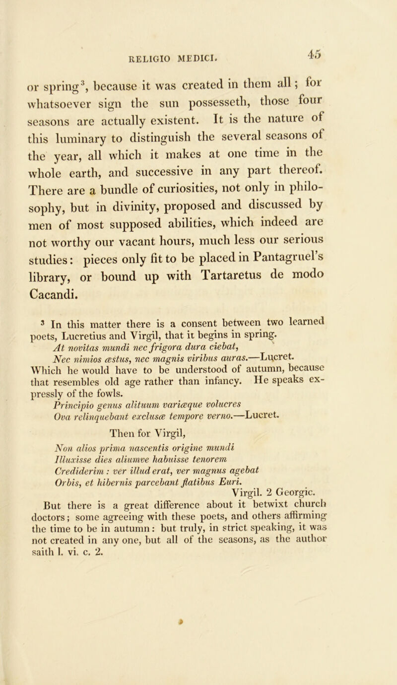 or spring3, because it was created in them all; for whatsoever sign the sun possesseth, those four seasons are actually existent. It is the nature of this luminary to distinguish the several seasons of the year, all which it makes at one time in the whole earth, and successive in any part thereof. There are a bundle of curiosities, not only in philo- sophy, but in divinity, proposed and discussed by men of most supposed abilities, which indeed ai e not worthy our vacant hours, much less our serious studies: pieces only fit to be placed in Pantagruel s library, or bound up with Tartaretus de modo Cacandi. 3 In this matter there is a consent between two learned poets, Lucretius and Virgil, that it begins in spring. At novitas mundi nee frigora dura ciebat, Nec nimios restus, nee magnis viribus auras. Lucret. Which he would have to be understood ol autumn, because that resembles old age rather than infancy. He speaks ex- pressly of the fowls. Principio genus alituum varieeque volucres Ova relinquebant exclusce tempore verno.—Lucret. Then for Virgil, Non alios prima nascentis origine mundi Iliuxisse dies aliumve habuisse tenorem Crediderim : ver illud erat, ver magnus agebat Orbis, et hibernis parcebant flatibus Euri. Virgil. 2 Georgic. But there is a great difference about it betwixt church doctors; some agreeing with these poets, and others affirming the time to be in autumn: but truly, in strict speaking, it was not created in any one, but all of the seasons, as the author saith 1. vi. c. 2.