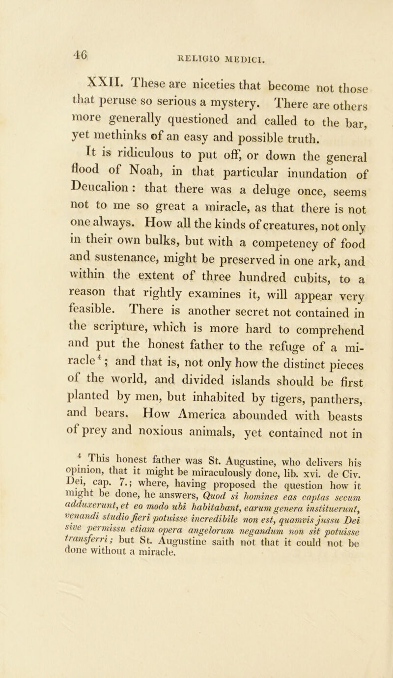 REL1G10 MEDICI. XXII. 1 hese are niceties that become not those that peruse so serious a mystery. There are others more generally questioned and called to the bar, yet methinks of an easy and possible truth. It is ridiculous to put off, or down the general Hood ot Noah, in that particular inundation of Deucalion : that there was a deluge once, seems not to me so great a miracle, as that there is not one always. How all the kinds of creatures, not only in their own bulks, but with a competency of food and sustenance, might be preserved in one ark, and within the extent of three hundred cubits, to a leason that rightly examines it, will appear very feasible. There is another secret not contained in the scripture, which is more hard to comprehend and put the honest father to the refuge of a mi- lacie ; and that is, not only how the distinct pieces of the world, and divided islands should be first planted by men, but inhabited by tigers, panthers, and bears. How America abounded with beasts of prey and noxious animals, yet contained not in . This honest father was St. Augustine, who delivers his opinion, that it might be miraculously done, lib. xvi. de Civ. .1’ caP* where, having proposed the question how it might be done, he answers, Quod si homines eas captas secum (it duxerunt, et eo modo ubi habitahant, earum genera instituerunt, venandi studio fieri potuisse incredibile non est, quamvis jussu Dei stve PPrmissu etiam opera angelorum negandum non sit potuisse transferri; but St. Augustine saitb not that it could not be done without a miracle.