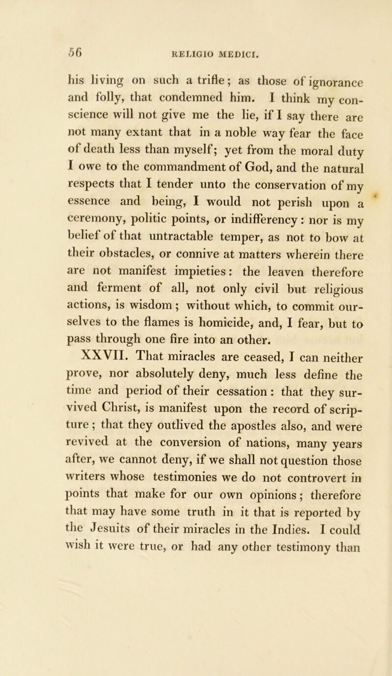 his living on such a trifle; as those of ignorance and folly, that condemned him. I think my con- science will not give me the lie, if I say there are not many extant that in a noble way fear the face of death less than myself; yet from the moral duty I owe to the commandment of God, and the natural respects that I tender unto the conservation of my essence and being, I would not perish upon a ceremony, politic points, or indifferency: nor is my belief of that untractable temper, as not to bow at their obstacles, or connive at matters wherein there are not manifest impieties: the leaven therefore and ferment of all, not only civil but religious actions, is wisdom; without which, to commit our- selves to the flames is homicide, and, I fear, but to pass through one fire into an other. XXVII. That miracles are ceased, I can neither prove, nor absolutely deny, much less define the time and period of their cessation: that they sur- vived Christ, is manifest upon the record of scrip- ture ; that they outlived the apostles also, and were revived at the conversion of nations, many years after, we cannot deny, if we shall not question those writers whose testimonies we do not controvert in points that make for our own opinions; therefore that may have some truth in it that is reported by the Jesuits of their miracles in the Indies. I could wish it were true, or had any other testimony than