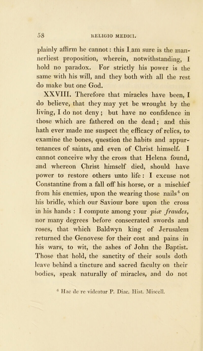 plainly affirm he cannot: this I.am sure is the man- nerliest proposition, wherein, notwithstanding, I hold no paradox. For strictly his power is the same with his will, and they both with all the rest do make but one God. XXVIII. Therefore that miracles have been, I do believe, that they may yet be wrought by the living, I do not deny; but have no confidence in those which are fathered on the dead; and this hath ever made me suspect the efficacy of relics, to examine the bones, question the habits and appur- tenances of saints, and even of Christ himself. I cannot conceive why the cross that Helena found, and whereon Christ himself died, should have power to restore others unto life : I excuse not Constantine from a fall off his horse, or a mischief from his enemies, upon the wearing those nails6 on his bridle, which our Saviour bore upon the cross in his hands : I compute among your pice fraudes, nor many degrees before consecrated swords and roses, that which Baldwyn king of Jerusalem returned the Genovese for their cost and pains in his wars, to wit, the ashes of John the Baptist. Those that hold, the sanctity of their souls doth leave behind a tincture and sacred faculty on their bodies, speak naturally of miracles, and do not 6 Hac de re videatur P. Diac. Hist. Miscell.