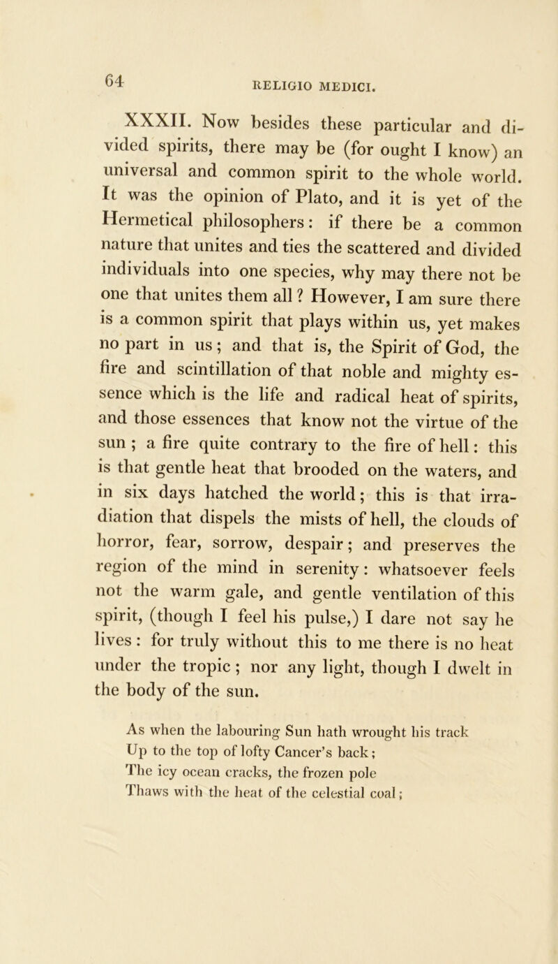 RELIGIO MEDICI. XXXII. Now besides these particular and di- vided spmts, there may be (for ought I know) an universal and common spirit to the whole world. It was the opinion of Plato, and it is yet of the I4ei metical philosophers i if there be a common nature that unites and ties the scattered and divided individuals into one species, why may there not be one that unites them all ? However, I am sure there is a common spirit that plays within us, yet makes no part in us; and that is, the Spirit of God, the hie and scintillation of that noble and mighty es- sence which is the life and radical heat of spirits, and those essences that know not the virtue of the sun ; a fire quite contrary to the fire of hell: this is that gentle heat that brooded on the waters, and in six days hatched the world; this is that irra- diation that dispels the mists of hell, the clouds of horror, fear, sorrow, despair; and preserves the region of the mind in serenity: whatsoever feels not the warm gale, and gentle ventilation of this spirit, (though I feel his pulse,) I dare not say he lives : for truly without this to me there is no heat under the tropic ; nor any light, though I dwelt in the body of the sun. As when the labouring Sun hath wrought his track Up to the top of lofty Cancer’s back; The icy ocean cracks, the frozen pole Thaws with the heat of the celestial coal;