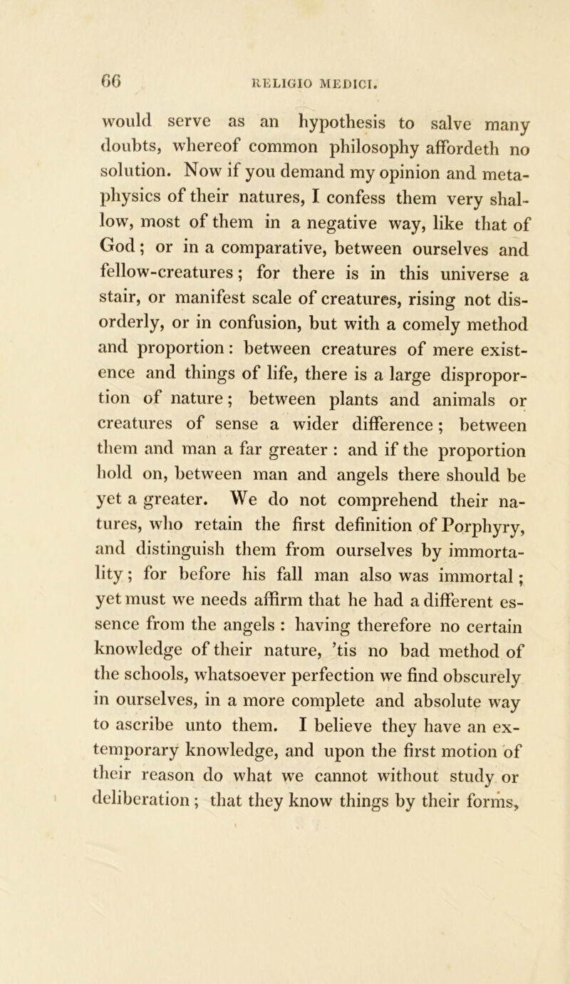 f>G would serve as an hypothesis to salve many doubts, whereof common philosophy affbrdeth no solution. Now if you demand my opinion and meta- physics of their natures, I confess them very shal- low, most of them in a negative way, like that of God; or in a comparative, between ourselves and fellow-creatures; for there is in this universe a stair, or manifest scale of creatures, rising not dis- orderly, or in confusion, but with a comely method and proportion: between creatures of mere exist- ence and things of life, there is a large dispropor- tion of nature; between plants and animals or creatures of sense a wider difference; between them and man a far greater : and if the proportion hold on, between man and angels there should be yet a greater. We do not comprehend their na- tures, who retain the first definition of Porphyry, and distinguish them from ourselves by immorta- lity ; for before his fall man also was immortal; yet must we needs affirm that he had a different es- sence from the angels : having therefore no certain knowledge of their nature, ’tis no bad method of the schools, whatsoever perfection we find obscurely in ourselves, in a more complete and absolute way to ascribe unto them. I believe they have an ex- temporary knowledge, and upon the first motion of their reason do what we cannot without study or deliberation ; that they know things by their forms.