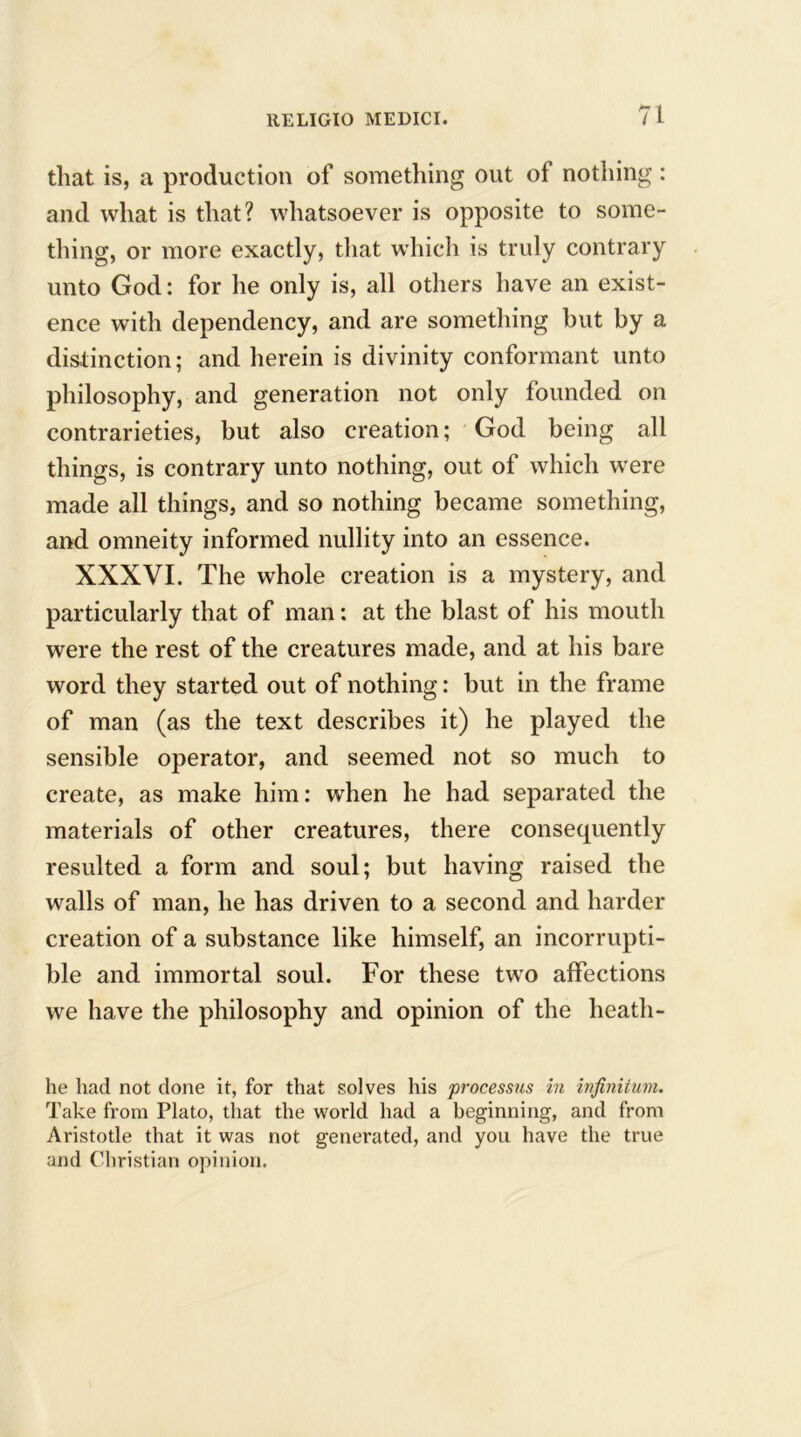 that is, a production of something out of nothing : and what is that? whatsoever is opposite to some- thing, or more exactly, that which is truly contrary unto God: for he only is, all others have an exist- ence with dependency, and are something but by a distinction; and herein is divinity conformant unto philosophy, and generation not only founded on contrarieties, but also creation; God being all things, is contrary unto nothing, out of which were made all things, and so nothing became something, and omneity informed nullity into an essence. XXXVI. The whole creation is a mystery, and particularly that of man: at the blast of his mouth were the rest of the creatures made, and at his bare word they started out of nothing: but in the frame of man (as the text describes it) he played the sensible operator, and seemed not so much to create, as make him: when he had separated the materials of other creatures, there consequently resulted a form and soul; but having raised the walls of man, he has driven to a second and harder creation of a substance like himself, an incorrupti- ble and immortal soul. For these two affections we have the philosophy and opinion of the heath- he had not clone it, for that solves his processus in infinitum. Take from Plato, that the world had a beginning, and from Aristotle that it was not generated, and you have the true and Christian opinion.