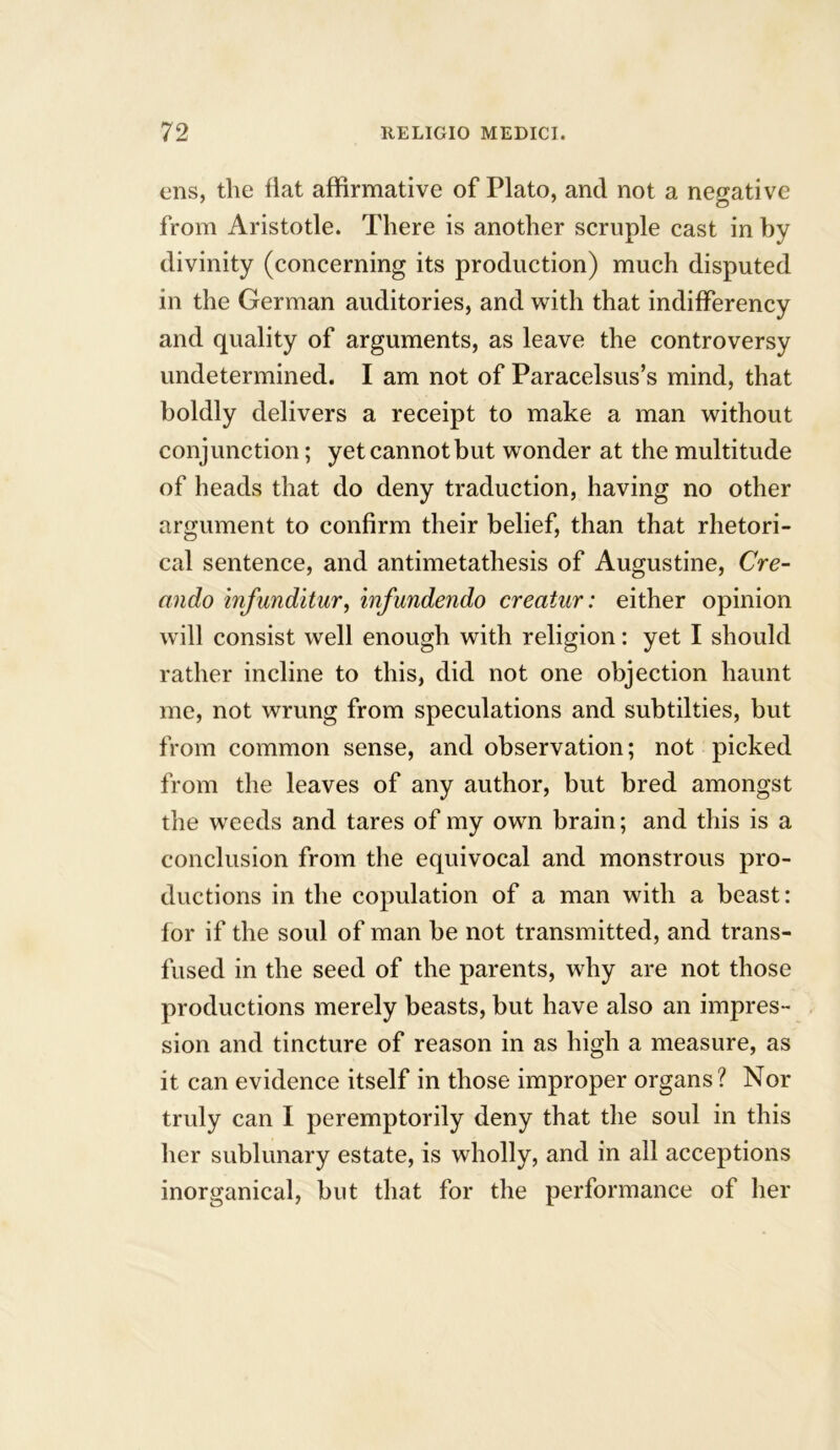 ens, the Hat affirmative of Plato, and not a negative ' o from Aristotle. There is another scruple cast in by divinity (concerning its production) much disputed in the German auditories, and with that indifferency and quality of arguments, as leave the controversy undetermined. I am not of Paracelsus’s mind, that boldly delivers a receipt to make a man without conjunction; yet cannot but wonder at the multitude of heads that do deny traduction, having no other argument to confirm their belief, than that rhetori- cal sentence, and antimetathesis of Augustine, Cre- ando infunditur, infundendo creatur: either opinion will consist well enough with religion: yet I should rather incline to this, did not one objection haunt me, not wrung from speculations and subtilties, but from common sense, and observation; not picked from the leaves of any author, but bred amongst the weeds and tares of my own brain; and this is a conclusion from the equivocal and monstrous pro- ductions in the copulation of a man with a beast: for if the soul of man be not transmitted, and trans- fused in the seed of the parents, why are not those productions merely beasts, but have also an impres- sion and tincture of reason in as high a measure, as it can evidence itself in those improper organs? Nor truly can I peremptorily deny that the soul in this her sublunary estate, is wholly, and in all acceptions inorganical, but that for the performance of her