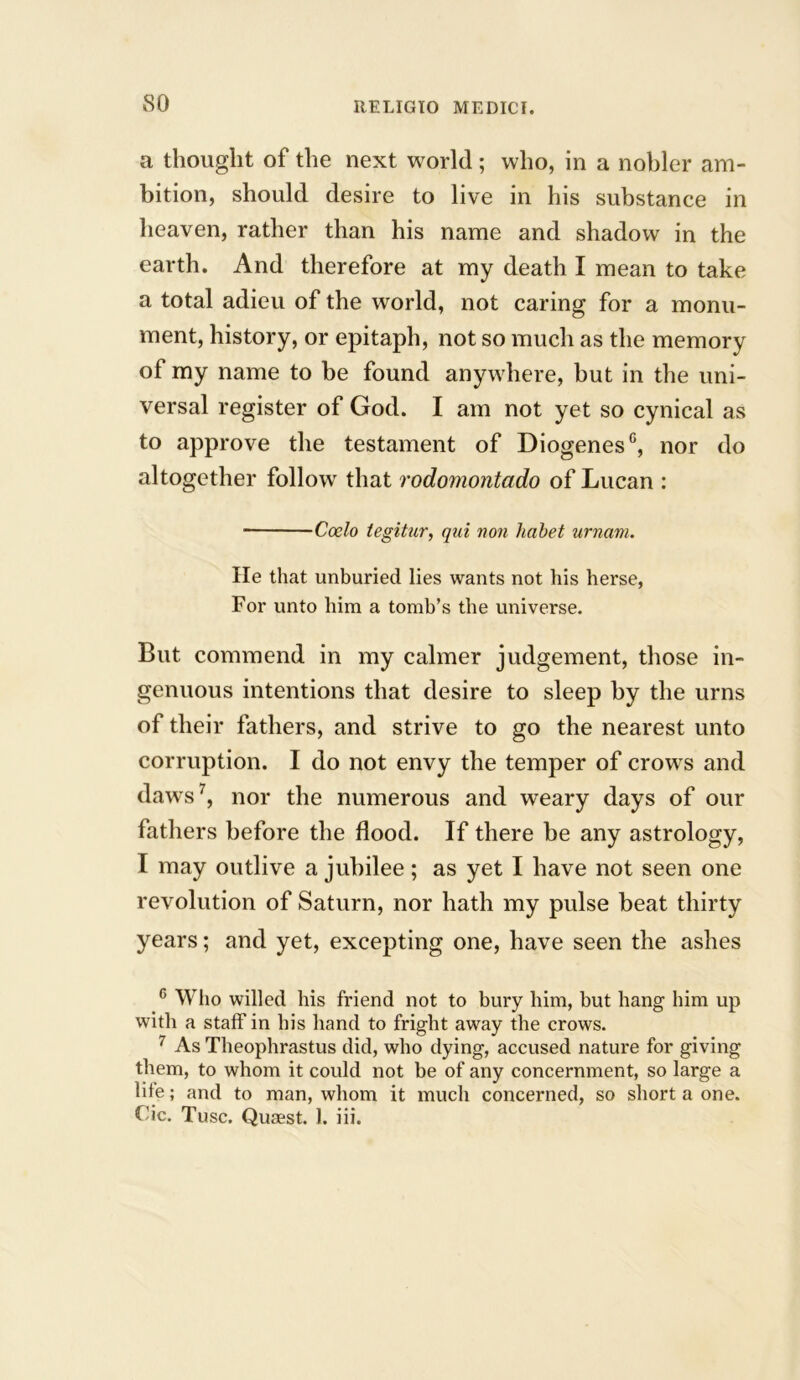 so a thought of the next world; who, in a nobler am- bition, should desire to live in his substance in heaven, rather than his name and shadow in the earth. And therefore at my death I mean to take a total adieu of the world, not caring for a monu- ment, history, or epitaph, not so much as the memory of my name to be found anywhere, but in the uni- versal register of God. I am not yet so cynical as to approve the testament of Diogenes0, nor do altogether follow that rodomontado of Lucan : Coelo tegitur, qui non habet urnam. lie that unburied lies wants not his herse, For unto him a tomb’s the universe. But commend in my calmer judgement, those in- genuous intentions that desire to sleep by the urns of their fathers, and strive to go the nearest unto corruption. I do not envy the temper of crows and daws7, nor the numerous and weary days of our fathers before the flood. If there be any astrology, I may outlive a jubilee; as yet I have not seen one revolution of Saturn, nor hath my pulse beat thirty years; and yet, excepting one, have seen the ashes c Who willed his friend not to bury him, but hang him up with a staff in his hand to fright away the crows. 7 As Theophrastus did, who dying, accused nature for giving them, to whom it could not be of any concernment, so large a life; and to man, whom it much concerned, so short a one.