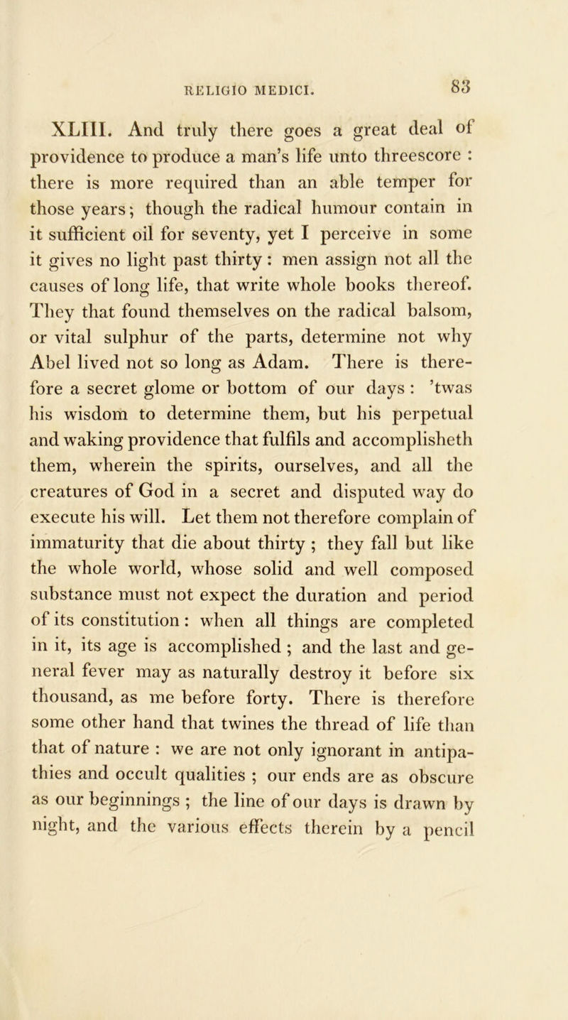 XLIII. And truly there goes a great deal ol providence to produce a man’s life unto threescore : there is more required than an able temper for those years; though the radical humour contain in it sufficient oil for seventy, yet I perceive in some it gives no light past thirty: men assign not all the causes of long life, that write whole books thereof. They that found themselves on the radical balsom, or vital sulphur of the parts, determine not why Abel lived not so long as Adam. There is there- fore a secret glome or bottom of our days : ’twas his wisdom to determine them, but his perpetual and waking providence that fulfils and accomplished! them, wherein the spirits, ourselves, and all the creatures of God in a secret and disputed way do execute his will. Let them not therefore complain of immaturity that die about thirty ; they fall but like the whole world, whose solid and well composed substance must not expect the duration and period of its constitution : when all things are completed in it, its age is accomplished ; and the last and ge- neral fever may as naturally destroy it before six thousand, as me before forty. There is therefore some other hand that twines the thread of life than that of nature : we are not only ignorant in antipa- thies and occult qualities ; our ends are as obscure as our beginnings ; the line of our days is drawn by night, and the various effects therein by a pencil