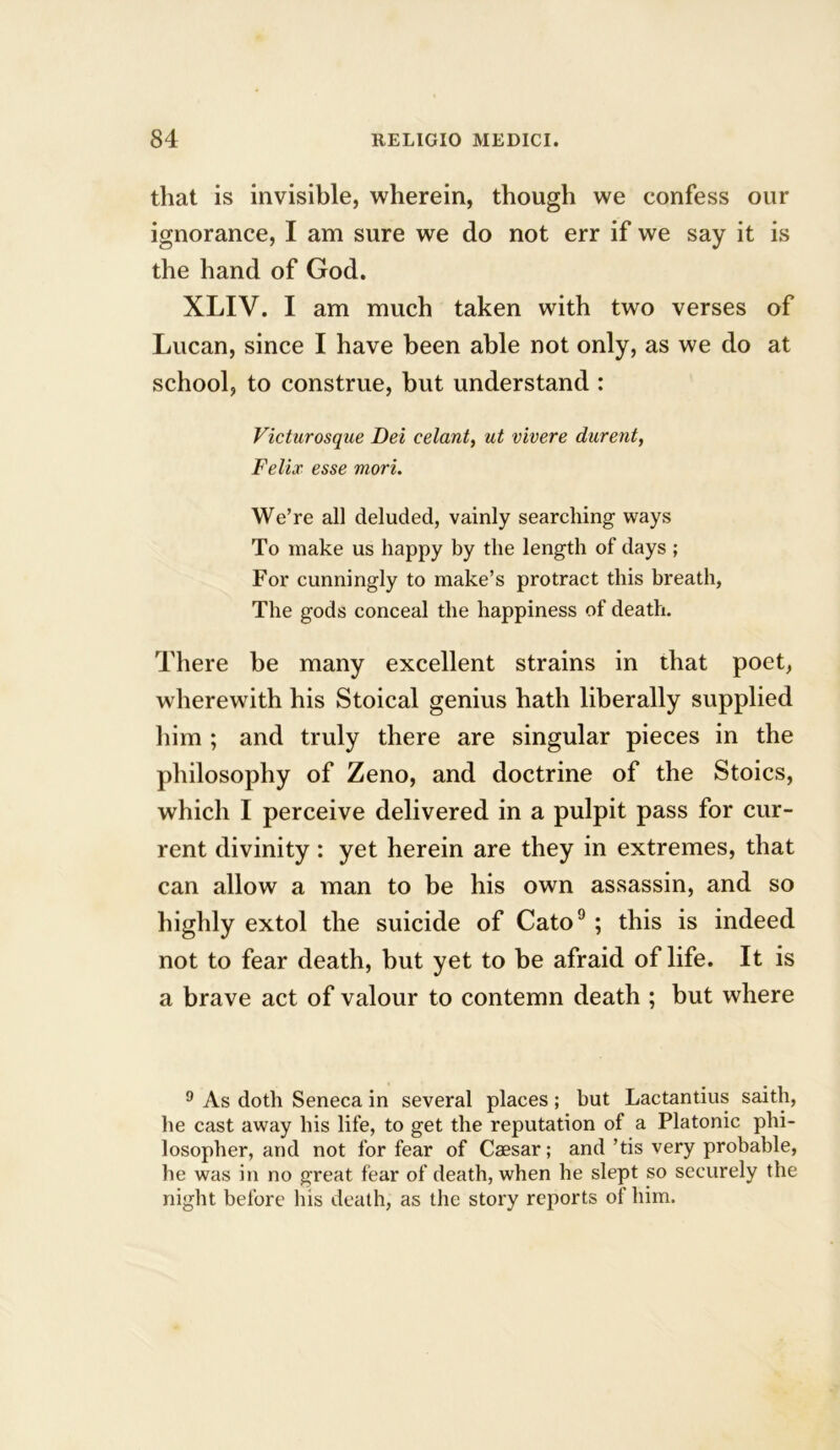 that is invisible, wherein, though we confess our ignorance, I am sure we do not err if we say it is the hand of God. XLIV. I am much taken with two verses of Lucan, since I have been able not only, as we do at school, to construe, but understand : Victurosque Dei celant, ut vivere durent, Felix esse viori. We’re all deluded, vainly searching ways To make us happy by the length of days ; For cunningly to make’s protract this breath, The gods conceal the happiness of death. There be many excellent strains in that poet, wherewith his Stoical genius hath liberally supplied him ; and truly there are singular pieces in the philosophy of Zeno, and doctrine of the Stoics, which I perceive delivered in a pulpit pass for cur- rent divinity : yet herein are they in extremes, that can allow a man to be his own assassin, and so highly extol the suicide of Cato9 ; this is indeed not to fear death, but yet to be afraid of life. It is a brave act of valour to contemn death ; but where 9 As doth Seneca in several places; but Lactantius saith, he cast away his life, to get the reputation of a Platonic phi- losopher, and not for fear of Caesar; and ’tis very probable, he was in no great fear of death, when he slept so securely the night before his death, as the story reports of him.
