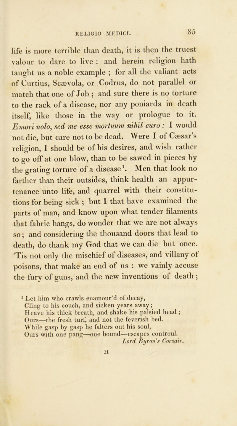 life is more terrible than death, it is then the truest valour to dare to live : and herein religion hath taught us a noble example ; for all the valiant acts of Curtius, Scsevola, or Codrus, do not parallel or match that one of Job ; and sure there is no torture to the rack of a disease, nor any poniards in death itself, like those in the way or prologue to it. Emori nolo, sed me esse mortuum nihil euro : I would not die, but care not to be dead. Were I of Caesar s religion, I should be of his desires, and wish rather to go off at one blow, than to be sawed in pieces by the grating torture of a disease1. Men that look no farther than their outsides, think health an appur- tenance unto life, and quarrel with their constitu- tions for being sick ; but I that have examined the parts of man, and know upon what tender filaments that fabric hangs, do wonder that we are not always so; and considering the thousand doors that lead to death, do thank my God that we can die but once. Tis not only the mischief of diseases, and villany of poisons, that make an end of us : we vainly accuse the fury of guns, and the new inventions of death ; 1 Let him who crawls enamour’d of decay, Cling to his couch, and sicken years away; Heave his thick breath, and shake his palsied head ; Ours—the fresh turf, and not the feverish bed. While gasp by gasp he falters out his soul, Ours with one pang—one bound—escapes controul. Lord Byron's Corsair. H