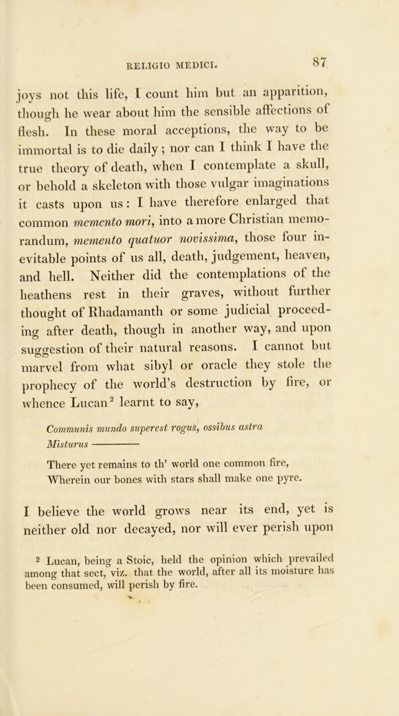 joys not this life, I count him but an apparition, though he wear about him the sensible affections of flesh. In these moral acceptions, the way to be immortal is to die daily; nor can I think I have the true theory of death, when I contemplate a skull, or behold a skeleton with those vulgar imaginations it casts upon us : I have therefore enlarged that common memento movi, into a more Christian memo- randum, memento qucituov novissima, those foui in- evitable points of us all, death, judgement, heaven, and hell. Neither did the contemplations of the heathens rest in their graves, without further thought of Rhadamanth or some judicial proceed- ino- after death, though in another way, and upon suggestion of their natural reasons. I cannot but marvel from what sibyl or oracle they stole the prophecy of the world’s destruction by fire, 01 whence Lucan2 learnt to say, Communis mundo superest rogus, ossibus astro, Misturus There yet remains to th’ world one common fire, Wherein our bones with stars shall make one pyre. I believe the world grows near its end, yet is neither old nor decayed, nor will ever perish upon 2 Lucan, being a Stoic, held the opinion which prevailed among that sect, viz. that the world, after all its moisture has been consumed, will perish by fire.