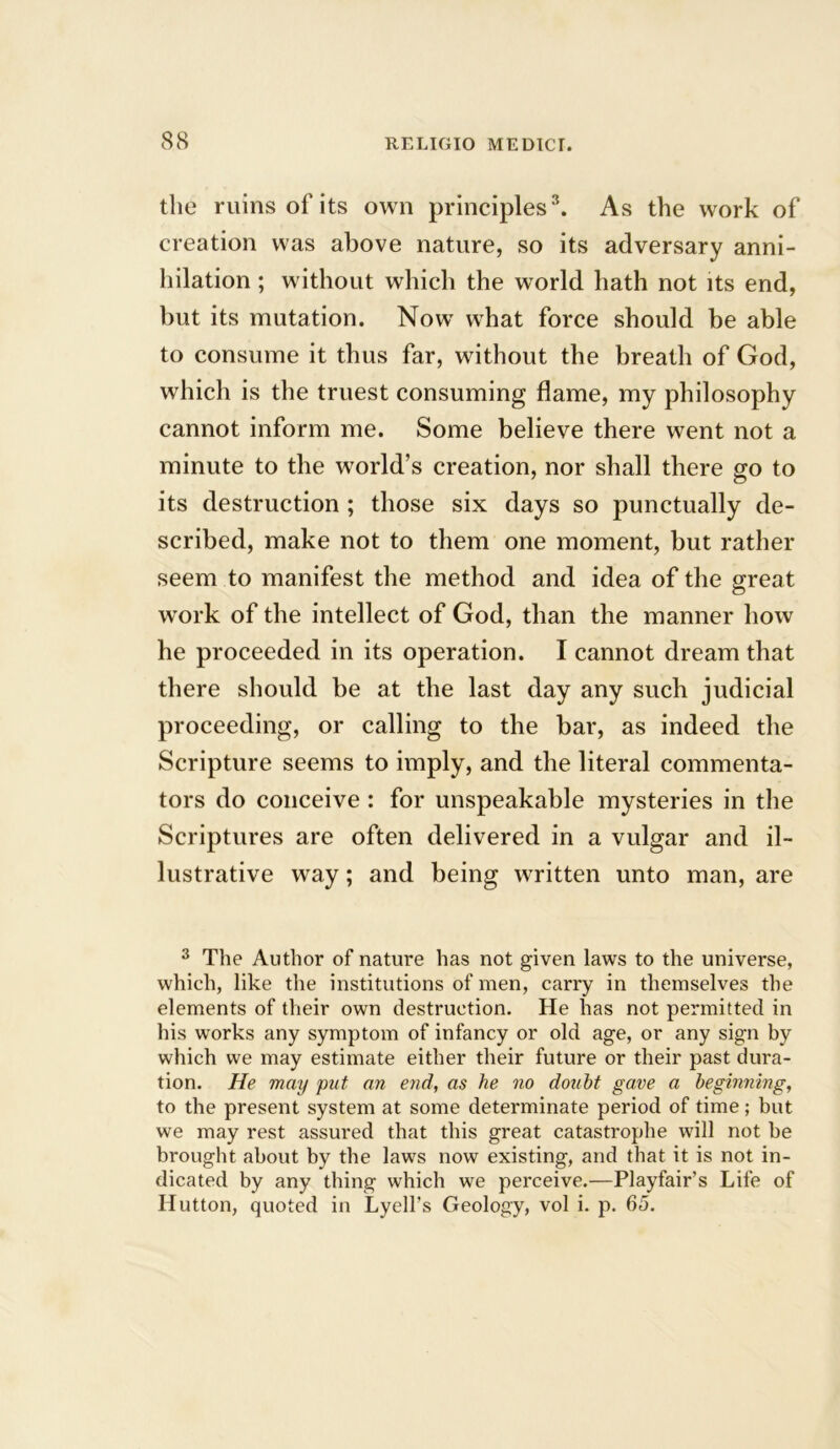 the ruins of its own principles3. As the work of creation was above nature, so its adversary anni- hilation ; without which the world hath not its end, but its mutation. Now what force should be able to consume it thus far, without the breath of God, which is the truest consuming flame, my philosophy cannot inform me. Some believe there went not a minute to the world’s creation, nor shall there go to its destruction ; those six days so punctually de- scribed, make not to them one moment, but rather seem to manifest the method and idea of the great work of the intellect of God, than the manner how he proceeded in its operation. I cannot dream that there should be at the last day any such judicial proceeding, or calling to the bar, as indeed the Scripture seems to imply, and the literal commenta- tors do conceive : for unspeakable mysteries in the Scriptures are often delivered in a vulgar and il- lustrative way; and being written unto man, are 3 The Author of nature has not given laws to the universe, which, like the institutions of men, carry in themselves the elements of their own destruction. He has not permitted in his wrorks any symptom of infancy or old age, or any sign by which we may estimate either their future or their past dura- tion. He may put an end, as he no doubt gave a beginning, to the present system at some determinate period of time; but we may rest assured that this great catastrophe will not be brought about by the laws now existing, and that it is not in- dicated by any thing which we perceive.—Playfair’s Life of Hutton, quoted in Lyell’s Geology, vol i. p. 65.