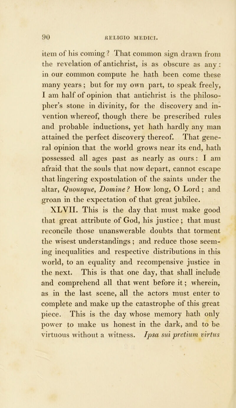 item of his coming ? That common sign drawn from the revelation of antichrist, is as obscure as any : in our common compute he hath been come these many years; but for my own part, to speak freely, I am half of opinion that antichrist is the philoso- pher’s stone in divinity, for the discovery and in- vention whereof, though there be prescribed rules and probable inductions, yet hath hardly any man attained the perfect discovery thereof. That gene- ral opinion that the world grows near its end, hath possessed all ages past as nearly as ours : I am afraid that the souls that now depart, cannot escape that lingering expostulation of the saints under the altar, Quousque, Domine ? How long, O Lord ; and groan in the expectation of that great jubilee. XLVII. This is the day that must make good that great attribute of God, his justice ; that must reconcile those unanswerable doubts that torment the wisest understandings ; and reduce those seem- ing inequalities and respective distributions in this world, to an equality and recompensive justice in the next. This is that one day, that shall include and comprehend all that went before it; wherein, as in the last scene, all the actors must enter to complete and make up the catastrophe of this great piece. This is the day whose memory hath only power to make us honest in the dark, and to be virtuous without a witness. Ipsa sui pretium virtus