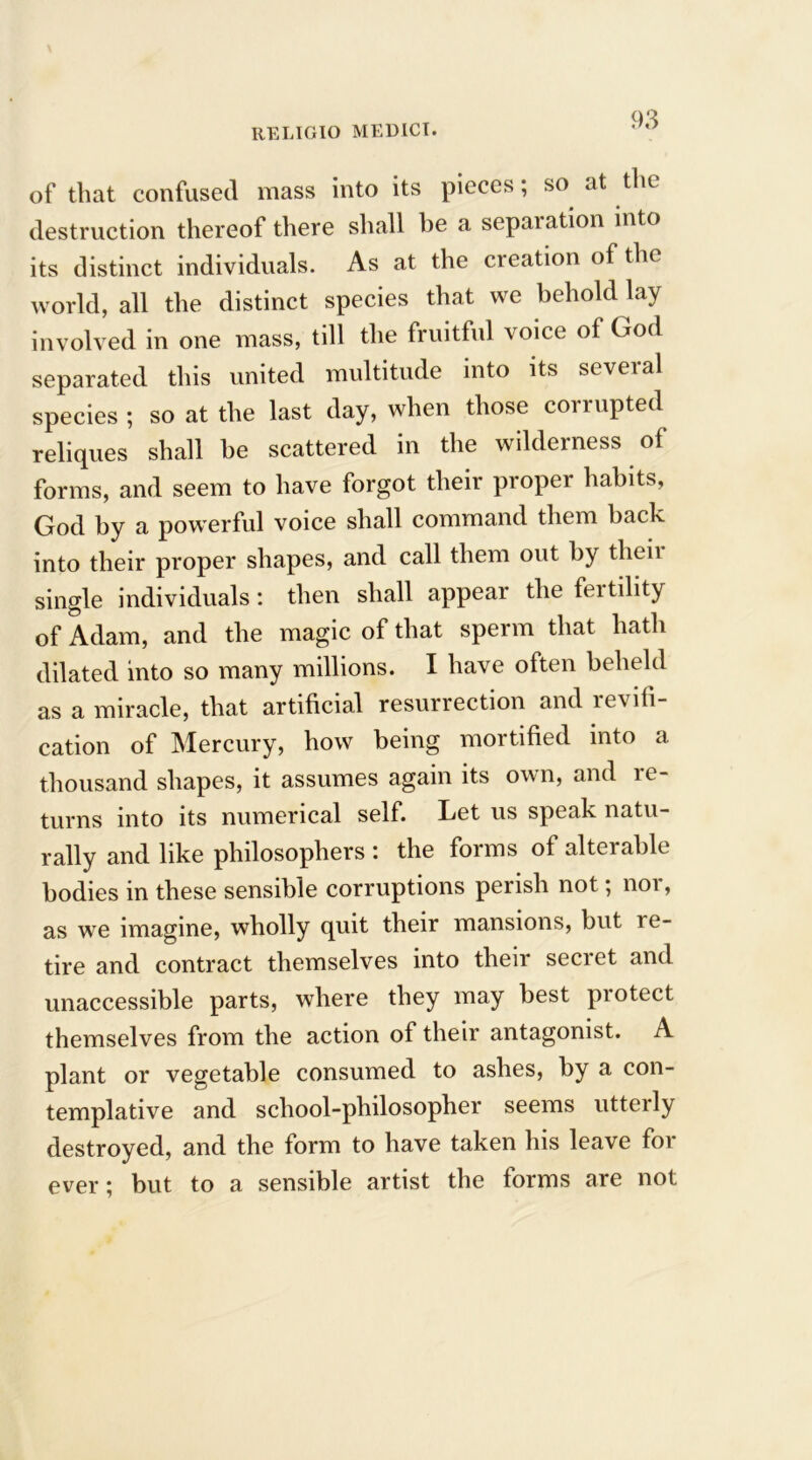 of that confused mass into its pieces; so at the destruction thereof there shall be a separation into its distinct individuals. As at the creation of the world, all the distinct species that we behold lay involved in one mass, till the fruitful voice of God separated this united multitude into its several species ; so at the last day, when those corrupted reliques shall he scattered in the wilderness of forms, and seem to have forgot their proper habits, God by a powerful voice shall command them back into their proper shapes, and call them out by their single individuals: then shall appear the fertility of Adam, and the magic of that sperm that hath dilated into so many millions. I have often beheld as a miracle, that artificial resurrection and revo- cation of Mercury, how being mortified into a thousand shapes, it assumes again its own, and re- turns into its numerical self. Let us speak natu- rally and like phrlosophers : the forms of alterable bodies in these sensible corruptions perish not; nor, as we imagine, wholly quit their mansions, but re- tire and contract themselves into their secret and unaccessible parts, where they may best protect themselves from the action of their antagonist. A plant or vegetable consumed to ashes, by a con- templative and school-philosopher seems utterly destroyed, and the form to have taken his leave for- ever ; but to a sensible artist the forms are not