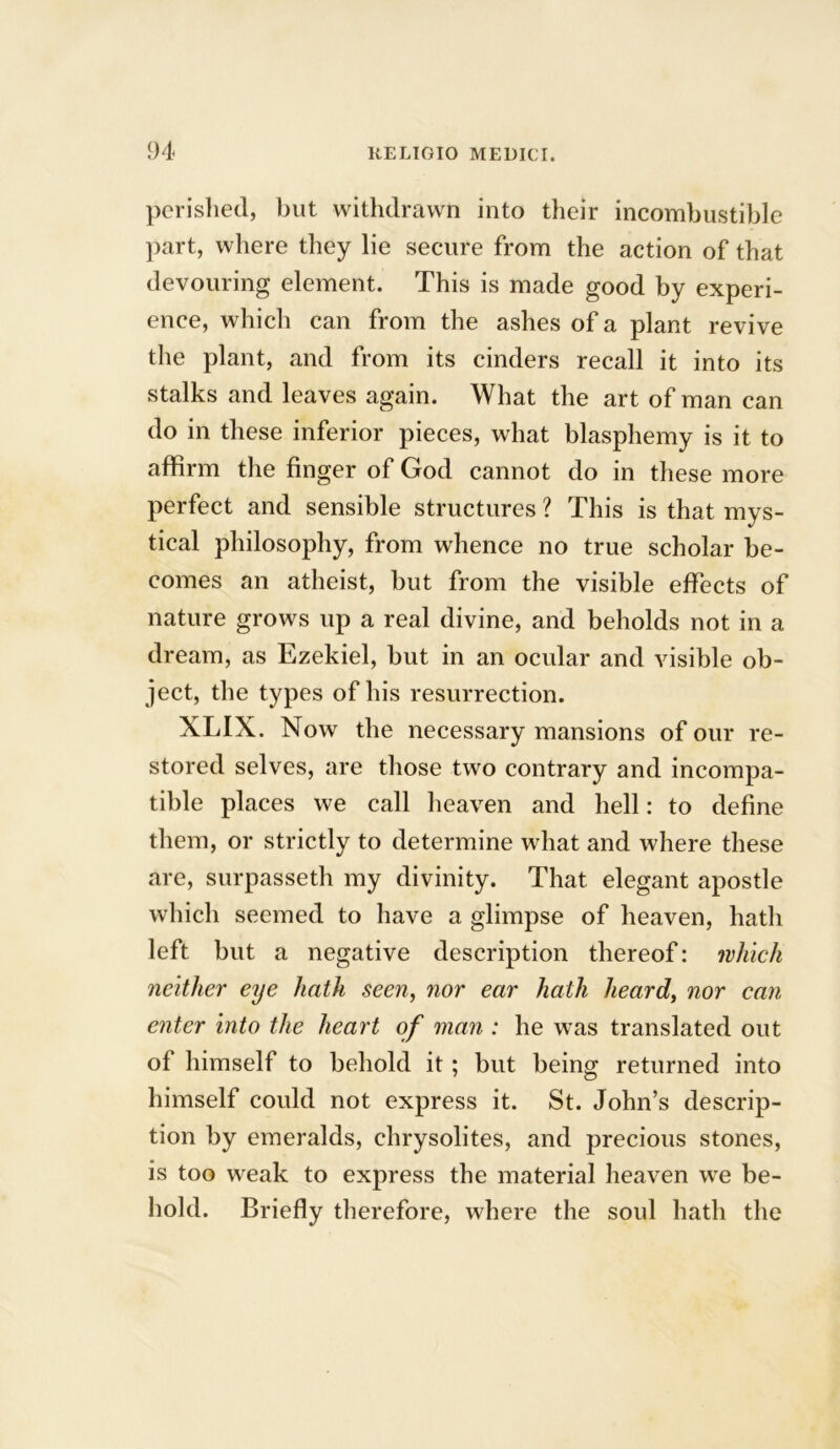 perished, but withdrawn into their incombustible part, where they lie secure from the action of that devouring element. This is made good by experi- ence, which can from the ashes of a plant revive the plant, and from its cinders recall it into its stalks and leaves again. What the art of man can do in these inferior pieces, what blasphemy is it to affirm the finger of God cannot do in these more perfect and sensible structures ? This is that mys- tical philosophy, from whence no true scholar be- comes an atheist, but from the visible effects of nature grows up a real divine, and beholds not in a dream, as Ezekiel, but in an ocular and visible ob- ject, the types of his resurrection. XLIX. Now the necessary mansions of our re- stored selves, are those two contrary and incompa- tible places we call heaven and hell: to define them, or strictly to determine what and where these are, surpasseth my divinity. That elegant apostle which seemed to have a glimpse of heaven, hath left but a negative description thereof: which neither eye hath seen, nor ear hath heard, nor can enter into the heart of man : he was translated out of himself to behold it; but being returned into himself could not express it. St. John’s descrip- tion by emeralds, chrysolites, and precious stones, is too weak to express the material heaven we be- hold. Briefly therefore, where the soul hath the