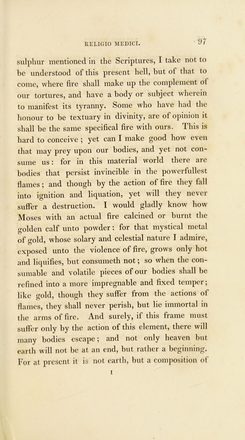 sulphur mentioned in the Scriptures, I take not to be understood of this present hell, but of that to come, where fire shall make up the complement of our tortures, and have a body or subject wherein to manifest its tyranny. Some who have had the honour to be textuary in divinity, are of opinion it shall be the same specifical fire with ours. This is hard to conceive ; yet can I make good how even that may prey upon our bodies, and yet not con- sume us: for in this material world there are bodies that persist invincible in the powerfullest flames; and though by the action of fire they fall into ignition and liquation, yet will they never suffer a destruction. I would gladly know how Moses with an actual fire calcined or burnt the golden calf unto powder: for that mystical metal of gold, whose solary and celestial nature I admire, exposed unto the violence of fire, grows only hot and liquifies, but consumeth not; so when the con- sumable and volatile pieces of our bodies shall be refined into a more impregnable and fixed temper; like gold, though they suffer from the actions of flames, they shall never perish, but lie immortal in the arms of fire. And surely, if this frame must suffer only by the action of this element, there will many bodies escape; and not only heaven but earth will not be at an end, but rather a beginning. For at present it is not earth, but a composition of I