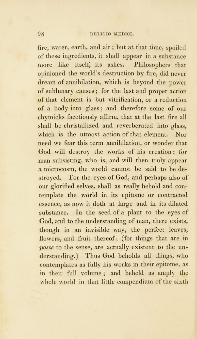 fire, water, earth, and air ; but at that time, spoiled of these ingredients, it shall appear in a substance more like itself, its ashes. Philosophers that opinioned the world’s destruction by fire, did never dream of annihilation, which is beyond the power of sublunary causes ; for the last and proper action of that element is but vitrification, or a reduction of a body into glass; and therefore some of our chymicks facetiously affirm, that at the last fire all shall be christallized and reverberated into glass, which is the utmost action of that element. Nor need we fear this term annihilation, or wonder that God will destroy the works of his creation; for man subsisting, who is, and will then truly appear a microcosm, the world cannot be said to he de- stroyed. For the eyes of God, and perhaps also of our glorified selves, shall as really behold and con- template the world in its epitome or contracted essence, as now it doth at large and in its dilated substance. In the seed of a plant to the eyes of God, and to the understanding of man, there exists, though in an invisible way, the perfect leaves, flowers, and fruit thereof; (for things that are in j^osse to the sense, are actually existent to the un- derstanding.) Thus God beholds all things, who contemplates as fully his works in their epitome, as in their full volume ; and beheld as amply the whole world in that little compendium of the sixth