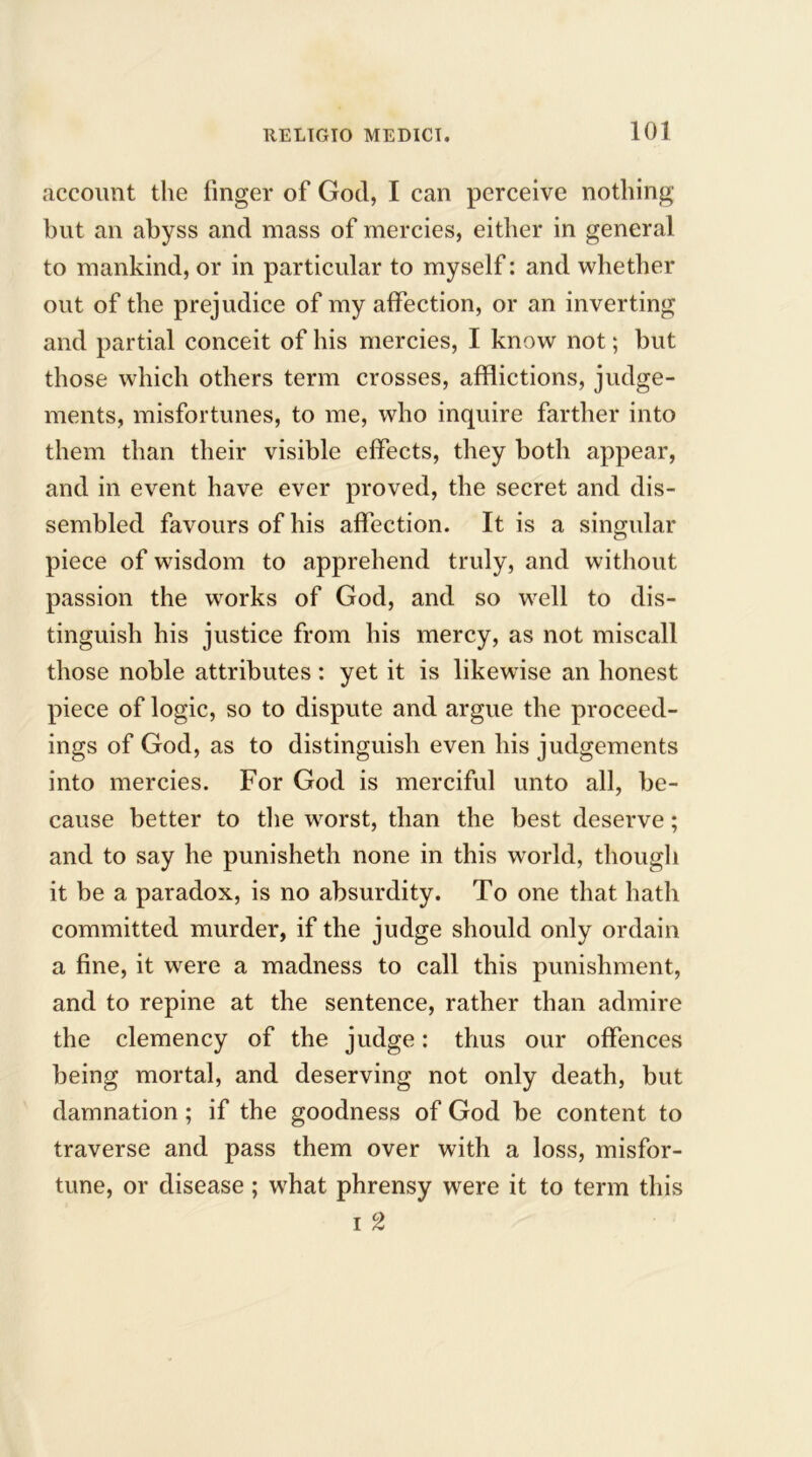 account the finger of God, I can perceive nothing but an abyss and mass of mercies, either in general to mankind, or in particular to myself: and whether out of the prejudice of my affection, or an inverting and partial conceit of his mercies, I know not; but those which others term crosses, afflictions, judge- ments, misfortunes, to me, who inquire farther into them than their visible effects, they both appear, and in event have ever proved, the secret and dis- sembled favours of his affection. It is a singular piece of wisdom to apprehend truly, and without passion the works of God, and so well to dis- tinguish his justice from his mercy, as not miscall those noble attributes: yet it is likewise an honest piece of logic, so to dispute and argue the proceed- ings of God, as to distinguish even his judgements into mercies. For God is merciful unto all, be- cause better to the worst, than the best deserve; and to say he punisheth none in this world, though it be a paradox, is no absurdity. To one that hath committed murder, if the judge should only ordain a fine, it were a madness to call this punishment, and to repine at the sentence, rather than admire the clemency of the judge: thus our offences being mortal, and deserving not only death, but damnation; if the goodness of God be content to traverse and pass them over with a loss, misfor- tune, or disease; what phrensy were it to term this i 2