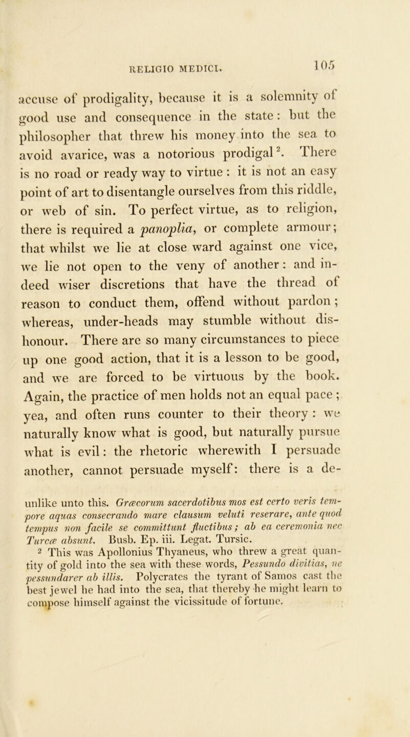 accuse of prodigality, because it is a solemnity ol good use and consequence in the state: but the philosopher that threw his money into the sea to avoid avarice, was a notorious prodigal. There is no road or ready way to virtue : it is not an easy point of art to disentangle ourselves from this riddle, or web of sin. To perfect virtue, as to religion, there is required a panoplia, or complete armour; that whilst we lie at close ward against one vice, we lie not open to the veny of another: and in- deed wiser discretions that have the thread ol reason to conduct them, offend without pardon ; whereas, under-heads may stumble without dis- honour. There are so many circumstances to piece up one good action, that it is a lesson to be good, and we are forced to be virtuous by the book. Again, the practice of men holds not an equal pace ; yea, and often runs counter to their theory : we naturally know what is good, but naturally pursue what is evil: the rhetoric wherewith I persuade another, cannot persuade myself: there is a de- unlike unto this. Grcecorum sacerdotibus mos est certo veris tem- pore aquas consecrando mare clausum veluti reserare, ante quod tempus non facile se committunt fluctibus; ab ea ceremonia nee Turcre absunt. Bush. Ep. iii. Legat. Tursic. 2 This was Apollonius Thyaneus, who threw a great quan- tity of gold into the sea with these words, Pessundo divitias, ne pessundarer ab illis. Polycrates the tyrant of Samos cast the best jewel he had into the sea, that thereby he might learn to compose himself against the vicissitude of fortune.