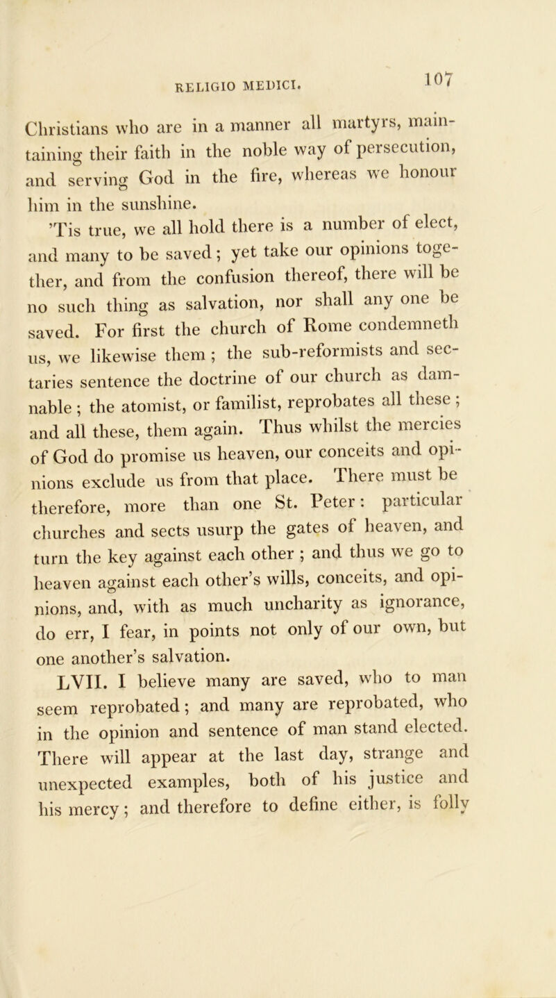 Christians who are in a manner all martyrs, main- taining their faith in the noble way of persecution, and serving God in the fire, whereas we honour him in the sunshine. ’Tis true, we all hold there is a number of elect, and many to be saved; yet take our opinions toge- ther, and from the confusion thereof, there will be no such thing as salvation, nor shall any one be saved. For first the church of Rome condemneth us, we likewise them ; the sub-reformists and sec- taries sentence the doctrine of our church as dam- nable ; the atomist, or familist, reprobates all these ; and all these, them again. Thus whilst the mercies of God do promise us heaven, our conceits and opi- nions exclude us from that place. 1 here must be therefore, more than one St. Peter: particular churches and sects usurp the gates of heaven, and turn the key against each other ; and thus we go to heaven against each other’s wills, conceits, and opi- nions, and, with as much uncharity as ignorance, do err, I fear, in points not only of our own, but one another’s salvation. LVII. I believe many are saved, who to man seem reprobated; and many are reprobated, who in the opinion and sentence of man stand elected. There will appear at the last day, strange and unexpected examples, both of his justice and his mercy; and therefore to define either, is folly