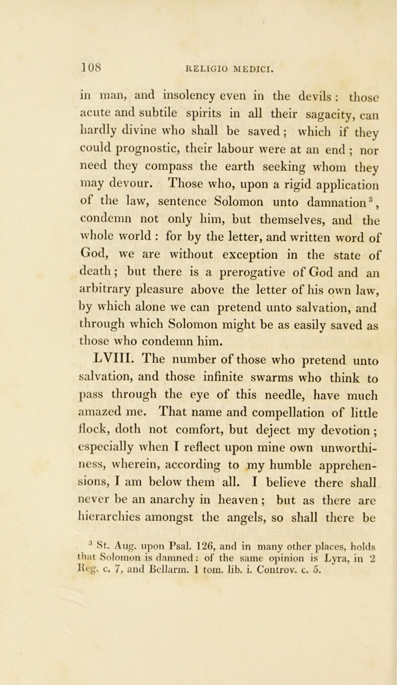 in man, and insolency even in the devils : those acute and subtile spirits in all their sagacity, can hardly divine who shall be saved; which if they could prognostic, their labour were at an end ; nor need they compass the earth seeking whom they may devour. Those who, upon a rigid application of the law, sentence Solomon unto damnation3, condemn not only him, but themselves, and the whole world : for by the letter, and written word of God, we are without exception in the state of death; but there is a prerogative of God and an arbitrary pleasure above the letter of his own law, by which alone we can pretend unto salvation, and through which Solomon might be as easily saved as those who condemn him. LVIII. The number of those who pretend unto salvation, and those infinite swarms who think to pass through the eye of this needle, have much amazed me. That name and compellation of little flock, doth not comfort, but deject my devotion ; especially when I reflect upon mine own unworthi- ness, wherein, according to my humble apprehen- sions, I am below them all. I believe there shall never be an anarchy in heaven; but as there are hierarchies amongst the angels, so shall there be 3 St. Aug. upon Psal. 126, and in many other places, holds that Solomon is damned: of the same opinion is Lyra, in 2 Keg. c. 7, and Bellarm. 1 tom. lib. i. Controv. c. 5.