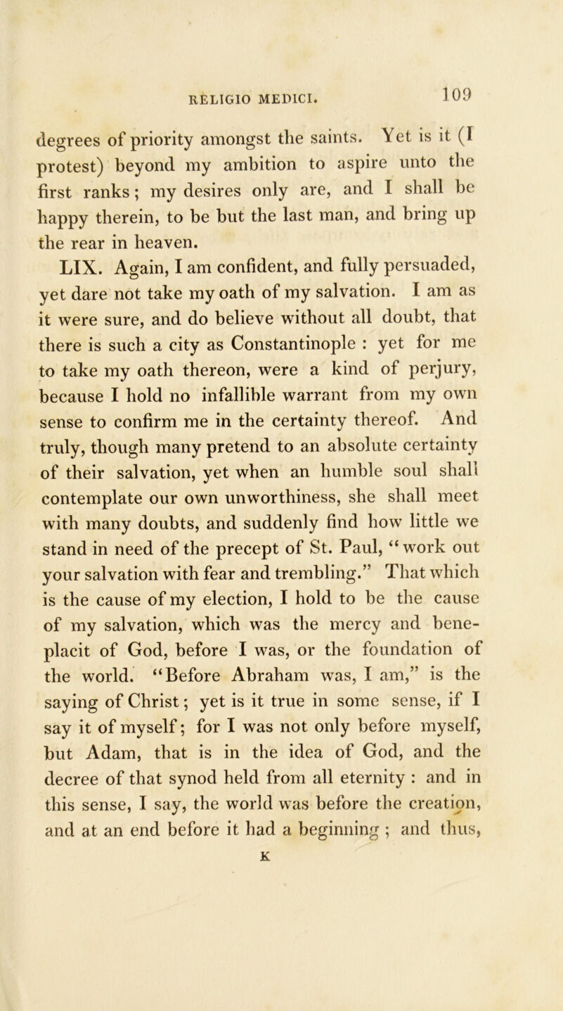degrees of priority amongst the saints. Yet is it (I protest) beyond my ambition to aspire unto the first ranks; my desires only are, and I shall be happy therein, to be but the last man, and bring up the rear in heaven. LIX. Again, I am confident, and fully persuaded, yet dare not take my oath of my salvation. I am as it were sure, and do believe without all doubt, that there is such a city as Constantinople : yet for me to take my oath thereon, were a kind of perjury, because I hold no infallible warrant from my own sense to confirm me in the certainty thereof. And truly, though many pretend to an absolute certainty of their salvation, yet when an humble soul shall contemplate our own unworthiness, she shall meet with many doubts, and suddenly find how little we stand in need of the precept of St. Paul, “ work out your salvation with fear and trembling.” That which is the cause of my election, I hold to be the cause of my salvation, which was the mercy and bene- placit of God, before I was, or the foundation of the world. “Before Abraham was, I am,” is the saying of Christ; yet is it true in some sense, if I say it of myself; for I was not only before myself, but Adam, that is in the idea of God, and the decree of that synod held from all eternity : and in this sense, I say, the world was before the creation, and at an end before it had a beginning ; and thus, K