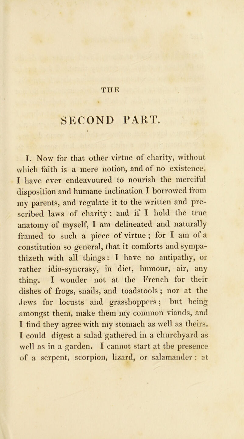 TIIE SECOND PART. I. Now for that other virtue of charity, without which faith is a mere notion, and of no existence. I have ever endeavoured to nourish the merciful disposition and humane inclination I borrowed from my parents, and regulate it to the written and pre- scribed laws of charity : and if I hold the true anatomy of myself, I am delineated and naturally framed to such a piece of virtue ; for I am of a constitution so general, that it comforts and sympa- thized with all things: I have no antipathy, or rather idio-syncrasy, in diet, humour, air, any thing. I wonder not at the French for their dishes of frogs, snails, and toadstools ; nor at the Jewrs for locusts and grasshoppers; but being amongst them, make them my common viands, and I find they agree with my stomach as well as theirs. I could digest a salad gathered in a churchyard as well as in a garden. I cannot start at the presence of a serpent, scorpion, lizard, or salamander : at