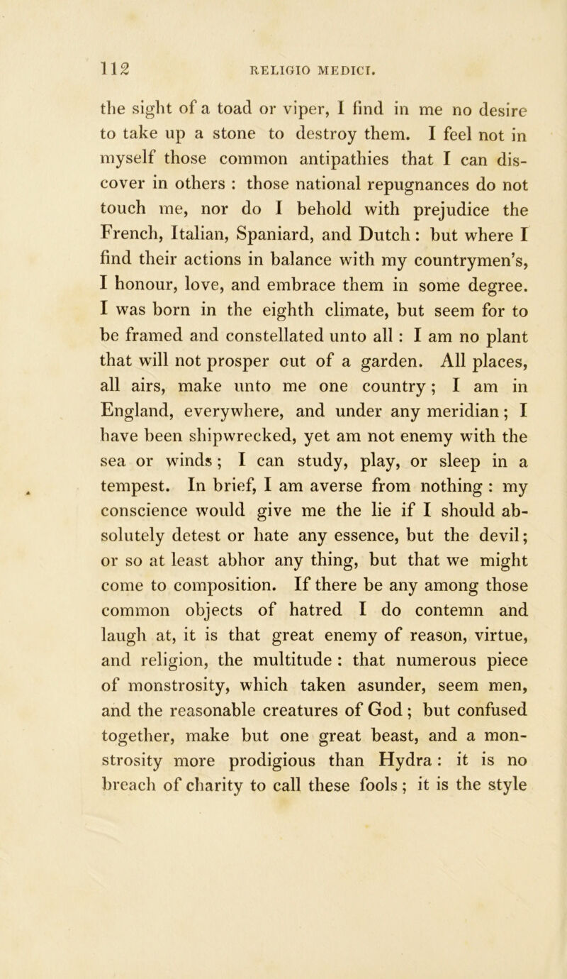 the sight of a toad or viper, I find in me no desire to take up a stone to destroy them. I feel not in myself those common antipathies that I can dis- cover in others : those national repugnances do not touch me, nor do I behold with prejudice the French, Italian, Spaniard, and Dutch: but where I find their actions in balance with my countrymen’s, I honour, love, and embrace them in some degree. I was born in the eighth climate, but seem for to be framed and constellated unto all : I am no plant that will not prosper cut of a garden. All places, all airs, make unto me one country; I am in England, everywhere, and under any meridian; I have been shipwrecked, yet am not enemy with the sea or winds ; I can study, play, or sleep in a tempest. In brief, I am averse from nothing : my conscience would give me the lie if I should ab- solutely detest or hate any essence, but the devil; or so at least abhor any thing, but that we might come to composition. If there be any among those common objects of hatred I do contemn and laugh at, it is that great enemy of reason, virtue, and religion, the multitude : that numerous piece of monstrosity, which taken asunder, seem men, and the reasonable creatures of God ; but confused together, make but one great beast, and a mon- strosity more prodigious than Hydra: it is no breach of charity to call these fools; it is the style