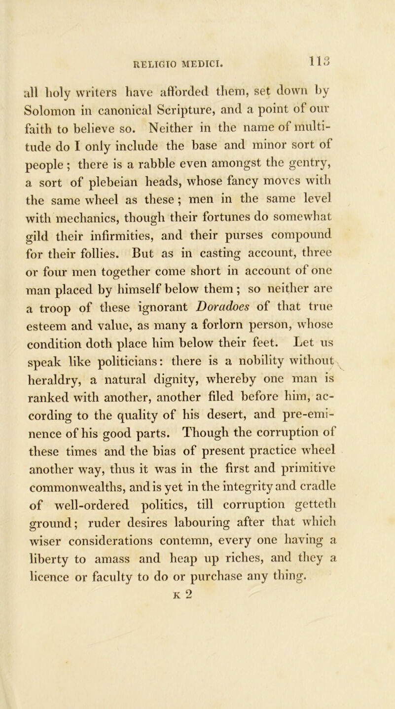 all lioly writers have afforded them, set down by Solomon in canonical Scripture, and a point of our faith to believe so. Neither in the name of multi- tude do I only include the base and minor sort of people; there is a rabble even amongst the gentry, a sort of plebeian heads, whose fancy moves with the same wheel as these; men in the same level with mechanics, though their fortunes do somewhat gild their infirmities, and their purses compound for their follies. But as in casting account, three or four men together come short in account of one man placed by himself below them ; so neither are a troop of these ignorant Doradoes of that true esteem and value, as many a forlorn person, whose condition doth place him below their feet. Let us speak like politicians: there is a nobility without heraldry, a natural dignity, whereby one man is ranked with another, another filed before him, ac- cording to the quality of his desert, and pre-emi- nence of his good parts. Though the corruption of these times and the bias of present practice wheel another way, thus it was in the first and primitive commonwealths, and is yet in the integrity and cradle of well-ordered politics, till corruption getteth ground; ruder desires labouring after that which wiser considerations contemn, every one having a liberty to amass and heap up riches, and they a licence or faculty to do or purchase any thing.
