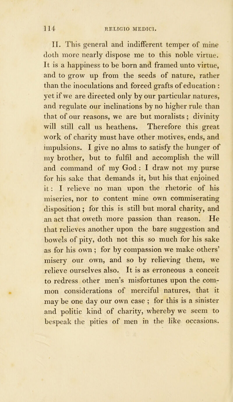 II. This general and indifferent temper of mine doth more nearly dispose me to this noble virtue. It is a happiness to be born and framed unto virtue, and to grow up from the seeds of nature, rather than the inoculations and forced grafts of education : yet if we are directed only by our particular natures, and regulate our inclinations by no higher rule than that of our reasons, we are but moralists ; divinity will still call us heathens. Therefore this great work of charity must have other motives, ends, and impulsions. I give no alms to satisfy the hunger of my brother, but to fulfil and accomplish the will and command of my God : I draw not my purse for his sake that demands it, but his that enjoined it: I relieve no man upon the rhetoric of his miseries, nor to content mine own commiserating disposition; for this is still but moral charity, and an act that oweth more passion than reason. He that relieves another upon the bare suggestion and bowels of pity, doth not this so much for his sake as for his own ; for by compassion we make others’ misery our own, and so by relieving them, we relieve ourselves also. It is as erroneous a conceit to redress other men’s misfortunes upon the com- mon considerations of merciful natures, that it may be one day our own case ; for this is a sinister and politic kind of charity, whereby we seem to bespeak the pities of men in the like occasions.