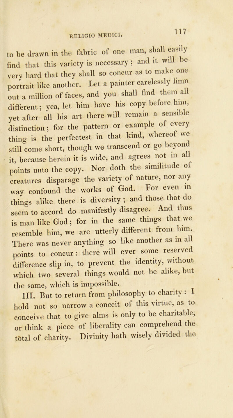 to be drawn in the fabric of one man, shall easily find that this variety is necessary ; and it will be very hard that they shall so concur as to make one portrait like another. Let a painter carelessly limn out a million of faces, and you shall find them all different; yea, let him have his copy before him, yet after all his art there will remain a sensible distinction; for the pattern or example of every thing is the perfectest in that kind, whereof we still come short, though we transcend or go beyon it, because herein it is wide, and agrees not in a points unto the copy. Nor doth the similitude of creatures disparage the variety of nature, nor any way confound the works of God. Foi e\en in things alike there is diversity ; and those that do seem to accord do manifestly disagree. And thus is man like God; for in the same things that we resemble him, we are utterly different from him. There was never anything so like another as in all points to concur : there will ever some reserved difference slip in, to prevent the identity, without which two several things would not be alike, but the same, which is impossible. III. But to return from philosophy to charity : I hold not so narrow a conceit of this virtue, as to conceive that to give alms is only to be charitable, or think a piece of liberality can comprehend the total of charity. Divinity hath wisely divided the