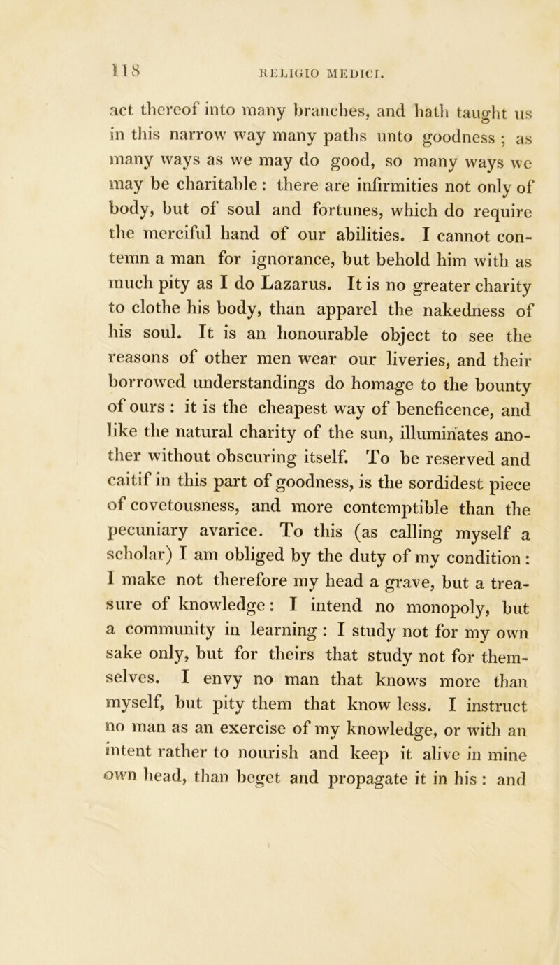 act thereof into many branches, and hath taught us in this narrow way many paths unto goodness ; as many ways as we may do good, so many ways we may be charitable : there are infirmities not only of body, but of soul and fortunes, which do require the merciful hand of our abilities. I cannot con- temn a man for ignorance, but behold him with as much pity as I do Lazarus. It is no greater charity to clothe his body, than apparel the nakedness of his soul. It is an honourable object to see the reasons of other men wear our liveries, and their borrowed understandings do homage to the bounty of ours : it is the cheapest way of beneficence, and like the natural charity of the sun, illuminates ano- ther without obscuring itself. To be reserved and caitif in this part of goodness, is the sordidest piece of covetousness, and more contemptible than the pecuniary avarice. To this (as calling myself a scholar) I am obliged by the duty of my condition: I make not therefore my head a grave, but a trea- sure of knowledge: I intend no monopoly, but a community in learning : I study not for my own sake only, but for theirs that study not for them- selves. I envy no man that knows more than myself, but pity them that know less. I instruct no man as an exercise of my knowledge, or with an intent rather to nourish and keep it alive in mine own head, than beget and propagate it in his : and