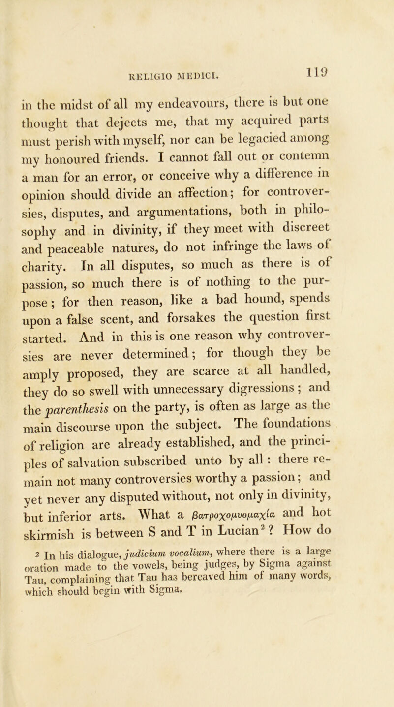 no in the midst of all my endeavours, there is but one thought that dejects me, that my acquired parts must perish with myself, nor can be legacied among my honoured friends. I cannot fall out or contemn a man for an error, or conceive why a difference in opinion should divide an affection; for controver- sies, disputes, and argumentations, both in philo- sophy and in divinity, if they meet with discreet and peaceable natures, do not infringe the laws of charity. In all disputes, so much as there is of passion, so much there is of nothing to the pur - pose; for then reason, like a bad hound, spends upon a false scent, and forsakes the question first started. And in this is one reason why controver- sies are never determined; for though they be amply proposed, they are scarce at all handled, they do so swell with unnecessary digressions ; and the parenthesis on the party, is often as large as the main discourse upon the subject. The foundations of religion are already established, and the princi- ples of salvation subscribed unto by all: there re- main not many controversies worthy a passion; and yet never any disputed without, not only in divinity, but inferior arts. What a Parpoxop-vofiaxia and hot skirmish is between S and T in Lucian2 ? How do 2 In his dialogue, judicium vocalium, where there is a large oration made to the vowels, being judges, by Sigma against Tau, complaining that Tau has bereaved him of many words, which should begin with Sigma.