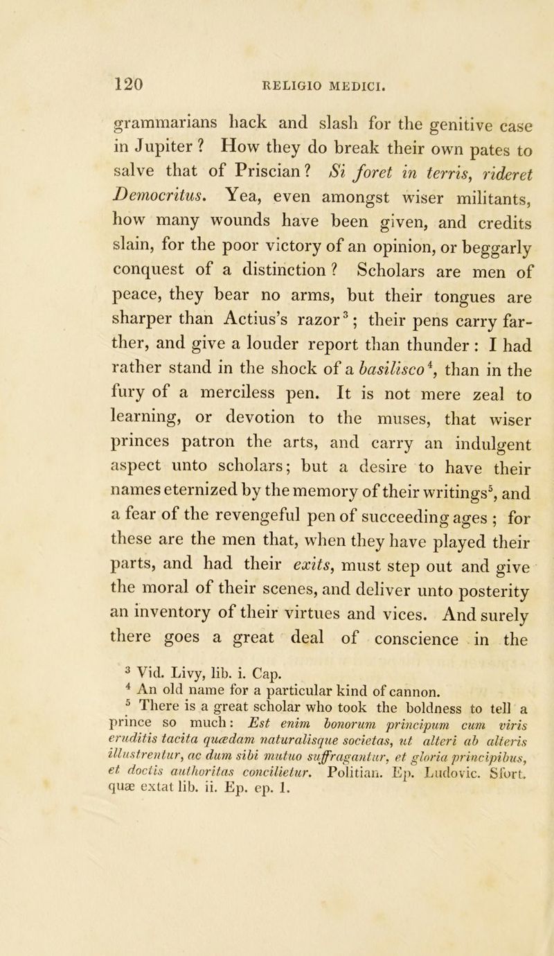 grammarians hack and slash for the genitive case in Jupiter ? How they do break their own pates to salve that of Priscian? Si foret in terris, rideret Democritus. Yea, even amongst wiser militants, how many wounds have been given, and credits slain, for the poor victory of an opinion, or beggarly conquest of a distinction ? Scholars are men of peace, they bear no arms, but their tongues are sharper than Actius’s razor3; their pens carry far- ther, and give a louder report than thunder : I had rather stand in the shock of a basiliscoi, than in the fury of a merciless pen. It is not mere zeal to learning, or devotion to the muses, that wiser princes patron the arts, and carry an indulgent aspect unto scholars; but a desire to have their names eternized by the memory of their writings5, and a fear of the revengeful pen of succeeding ages ; for these are the men that, when they have played their parts, and had their exits, must step out and give the moral of their scenes, and deliver unto posterity an inventory of their virtues and vices. And surely there goes a great deal of conscience in the 3 Vid. Livy, lib. i. Cap. 4 An old name for a particular kind of cannon. 5 There is a great scholar who took the boldness to tell a prince so much: Est enim bonorum principum cum viris eruditis tacita qua dam, naturalisque societas, ut alteri ah alteris illustrentur, ac dum sibi mutuo suffragantur, et gloria principibus, et doctis authoritas concilietur. Politian. Ep. Ludovic. Sfort. quas extat lib. ii. Ep. ep. 1.