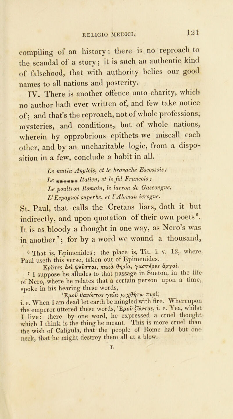 compiling of an history: there is no reproach to the scandal of a story; it is such an authentic kind of falsehood, that with authority belies our good names to all nations and posterity. IV. There is another offence unto charity, which no author hath ever written of, and few take notice of; and that’s the reproach, not of whole professions, mysteries, and conditions, hut of whole nations, wherein by opprobrious epithets we miscall each other, and by an uncharitable logic, from a dispo- sition in a few, conclude a habit in all. Le mutin Anglois, et le bravache Escossois; Le ****** Italien, et le fol Francois; Le poultron Romain, le larron de Gascongne, L'Espagnol superbe, et VAleman ivrogne. St. Paul, that calls the Cretans liars, doth it but indirectly, and upon quotation of their own poets6. It is as bloody a thought in one way, as Nero’s was in another7; for by a word we wound a thousand, i 6 That is, Epimenides; the place is, Tit. i. v. 12, where Paul useth this verse, taken out ol Epimenides. KpTjTes aet xj/evarai, K<xna Gripia, ycurrepes apyai 7 I suppose he alludes to that passage in Sueton, in the life of Nero, where he relates that a certain person upon a time, spoke in his hearing these words, ’Epov Gavovros yala puxG'fl'ru Tvvpl, i. e. When I am dead let earth be mingled with fire. Whereupon the emperor uttered these words, ’E^uoD £o>vtos, i. e. Yea, whilst I live: there by one word, he expressed a cruel thought which I think is the thing he meant. This is more cruel than the wish of Caligula, that the people of Rome had but one neck, that he might destroy them all at a blow. L
