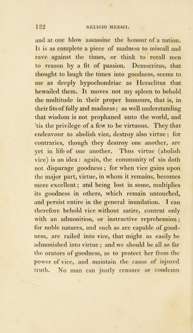 and at one blow assassine the honour of a nation. It is as complete a piece of madness to miscall and rave against the times, or think to recall men to reason by a fit of passion. Democritus, that thought to laugh the times into goodness, seems to me as deeply hypochondriac as Heraclitus that bewailed them. It moves not my spleen to behold the multitude in their proper humours, that is, in their fits of folly and madness; as well understanding that wisdom is not prophaned unto the world, and ’tis the privilege of a few to be virtuous. They that endeavour to abolish vice, destroy also virtue; for contraries, though they destroy one another, are yet in life of one another. Thus virtue (abolish vice) is an idea: again, the community of sin doth not disparage goodness ; for when vice gains upon the major part, virtue, in whom it remains, becomes more excellent; and being lost in some, multiplies its goodness in others, which remain untouched, and persist entire in the general inundation. I can therefore behold vice without satire, content only with an admonition, or instructive reprehension; for noble natures, and such as are capable of good- ness, are railed into vice, that might as easily be admonished into virtue ; and we should be all so far the orators of goodness, as to protect her from the power of vice, and maintain the cause of injured truth. No man can justly censure or condemn