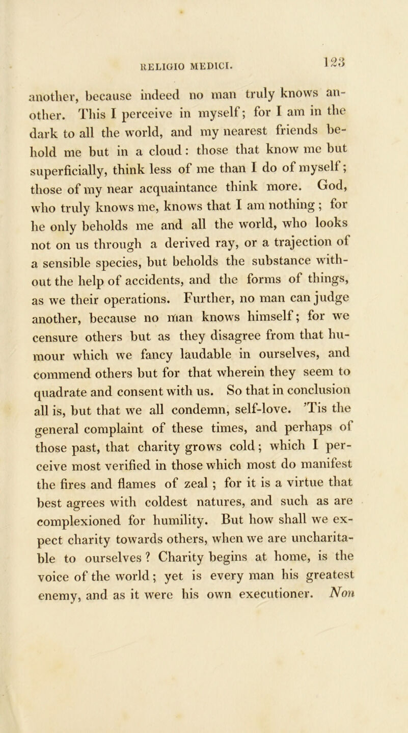 \23 another, because indeed no man truly knows an- other. This I perceive in myself; for I am in the dark to all the world, and my nearest friends be- hold me but in a cloud: those that know me but superficially, think less of me than I do ot myself; those of my near acquaintance think more. God, who truly knows me, knows that I am nothing ; for he only beholds me and all the world, who looks not on us through a derived ray, or a trajection oi a sensible species, but beholds the substance with- out the help of accidents, and the forms of things, as we their operations. Further, no man can judge another, because no man knows himself; for we censure others but as they disagree from that hu- mour which we fancy laudable in ourselves, and commend others but for that wherein they seem to quadrate and consent with us. So that in conclusion all is, but that we all condemn, self-love. ’Tis the general complaint of these times, and perhaps of those past, that charity grows cold; which I per- ceive most verified in those which most do manifest the fires and flames of zeal; for it is a virtue that best agrees with coldest natures, and such as are complexioned for humility. But how shall we ex- pect charity towards others, when we are uncharita- ble to ourselves ? Charity begins at home, is the voice of the world; yet is every man his greatest enemy, and as it were his own executioner. Non