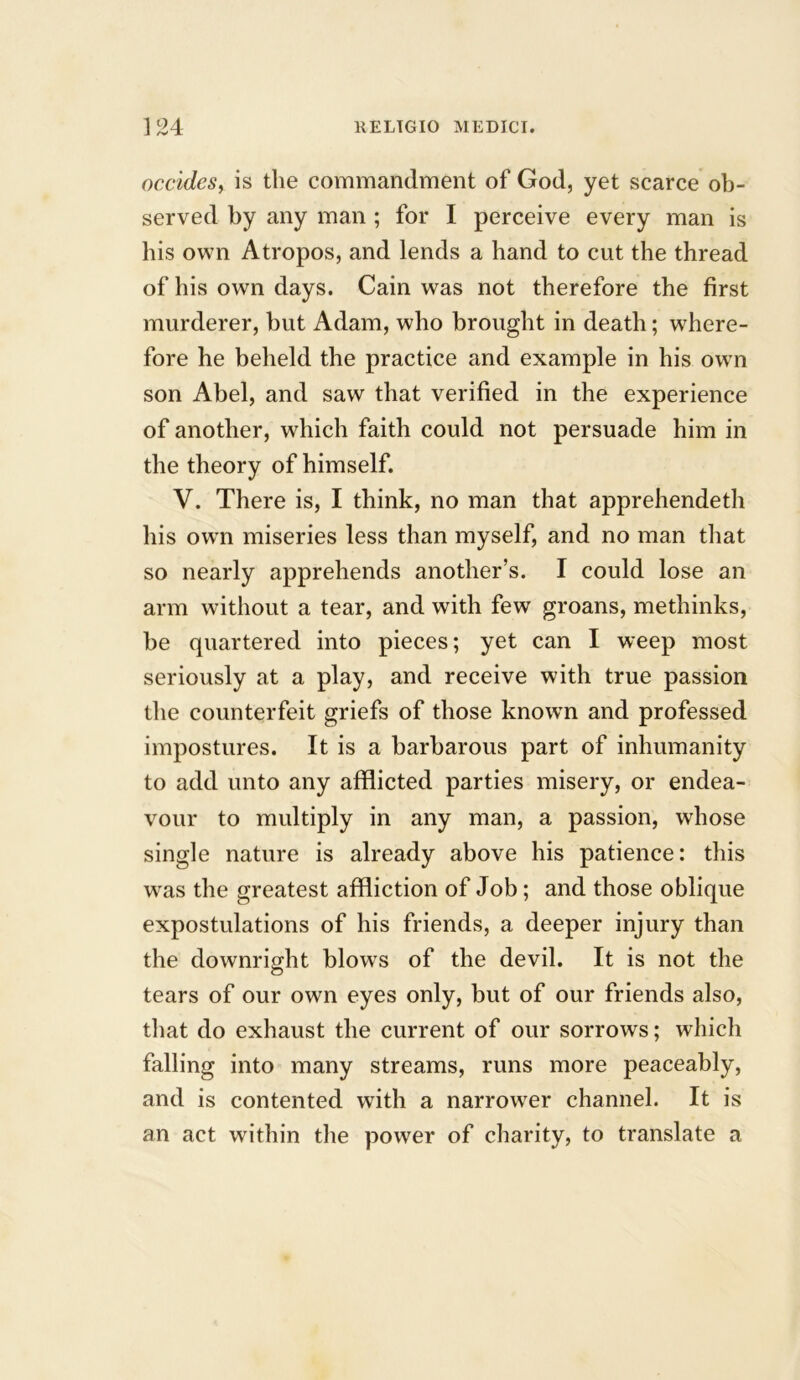 occides, is the commandment of God, yet scarce ob- served by any man ; for I perceive every man is his own Atropos, and lends a hand to cut the thread of his own days. Cain was not therefore the first murderer, but Adam, who brought in death; where- fore he beheld the practice and example in his own son Abel, and saw that verified in the experience of another, which faith could not persuade him in the theory of himself. V. There is, I think, no man that apprehendeth his own miseries less than myself, and no man that so nearly apprehends another’s. I could lose an arm without a tear, and with few groans, methinks, be quartered into pieces; yet can I weep most seriously at a play, and receive with true passion the counterfeit griefs of those known and professed impostures. It is a barbarous part of inhumanity to add unto any afflicted parties misery, or endea- vour to multiply in any man, a passion, whose single nature is already above his patience: this was the greatest affliction of Job; and those oblique expostulations of his friends, a deeper injury than the downright blows of the devil. It is not the tears of our own eyes only, but of our friends also, that do exhaust the current of our sorrows; which falling into many streams, runs more peaceably, and is contented with a narrower channel. It is an act within the power of charity, to translate a