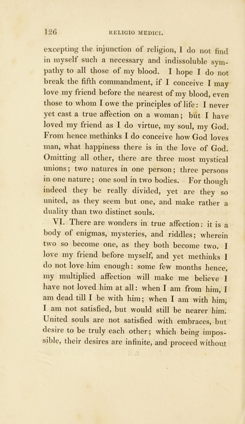 excepting the injunction of religion, I do not find in myself such a necessary and indissoluble sym- pathy to all those of my blood. I hope I do not break the fifth commandment, if I conceive I may love my friend before the nearest of my blood, even those to whom I owe the principles of life: I never yet cast a true affection on a womans but I have loved my friend as I do virtue, my soul, my God. From hence methinks I do conceive how God loves man, what happiness there is in the love of God. Omitting all other, there are three most mystical unions; two natures in one person; three persons in one nature; one soul in two bodies. For though o indeed they be really divided, yet are they so united, as they seem but one, and make rather a duality than two distinct souls. VI. There are wonders in true affection: it is a body of enigmas, mysteries, and riddles; wherein two so become one, as they both become two. I love my friend before myself, and yet methinks I do not love him enough: some few months hence, my multiplied affection will make me believe I have not loved him at all: when I am from him, I am dead till I be with him; when I am with him, I am not satisfied, but would still be nearer him. United souls are not satisfied with embraces, but desire to be truly each other; which being impos- sible, their desires are infinite, and proceed without