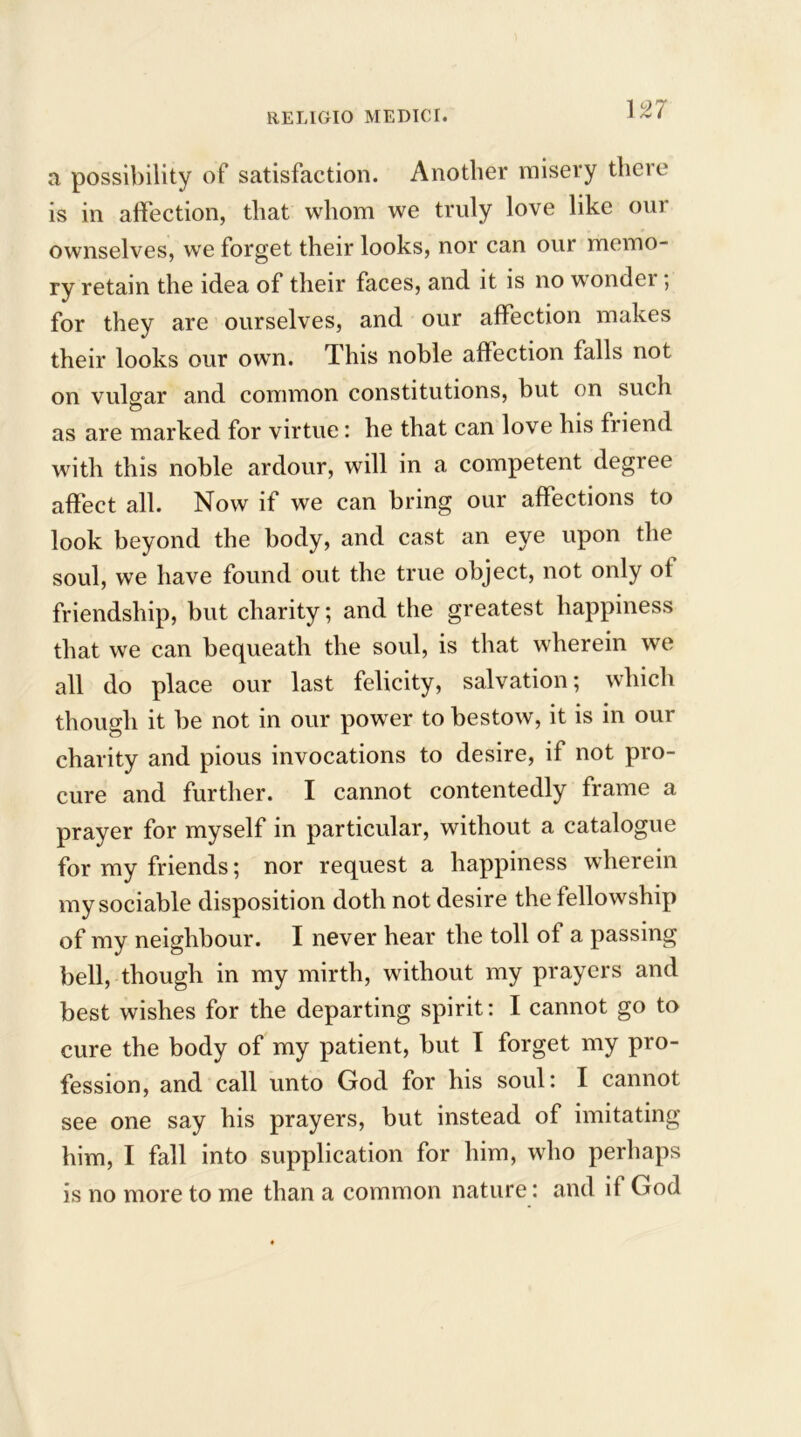 \n a possibility of satisfaction. Another misery there is in affection, that whom we truly love like our ownselves, we forget their looks, nor can our memo- ry retain the idea of their faces, and it is no wonder ; for they are ourselves, and our affection makes their looks our own. This noble affection falls not on vulgar and common constitutions, but on such as are marked for virtue: he that can love his fi iend with this noble ardour, will in a competent degree affect all. Now if we can bring our affections to look beyond the body, and cast an eye upon the soul, we have found out the true object, not only of friendship, but charity; and the greatest happiness that we can bequeath the soul, is that wherein we all do place our last felicity, salvation; which though it be not in our power to bestow, it is in our charity and pious invocations to desire, if not pro- cure and further. I cannot contentedly frame a prayer for myself in particular, without a catalogue for my friends; nor request a happiness wherein my sociable disposition doth not desire the fellowship of my neighbour. I never hear the toll of a passing bell, though in my mirth, without my prayers and best wishes for the departing spirit: I cannot go to cure the body of my patient, but T forget my pro- fession, and call unto God for his soul: I cannot see one say his prayers, but instead of imitating him, I fall into supplication for him, who perhaps is no more to me than a common nature: and if God