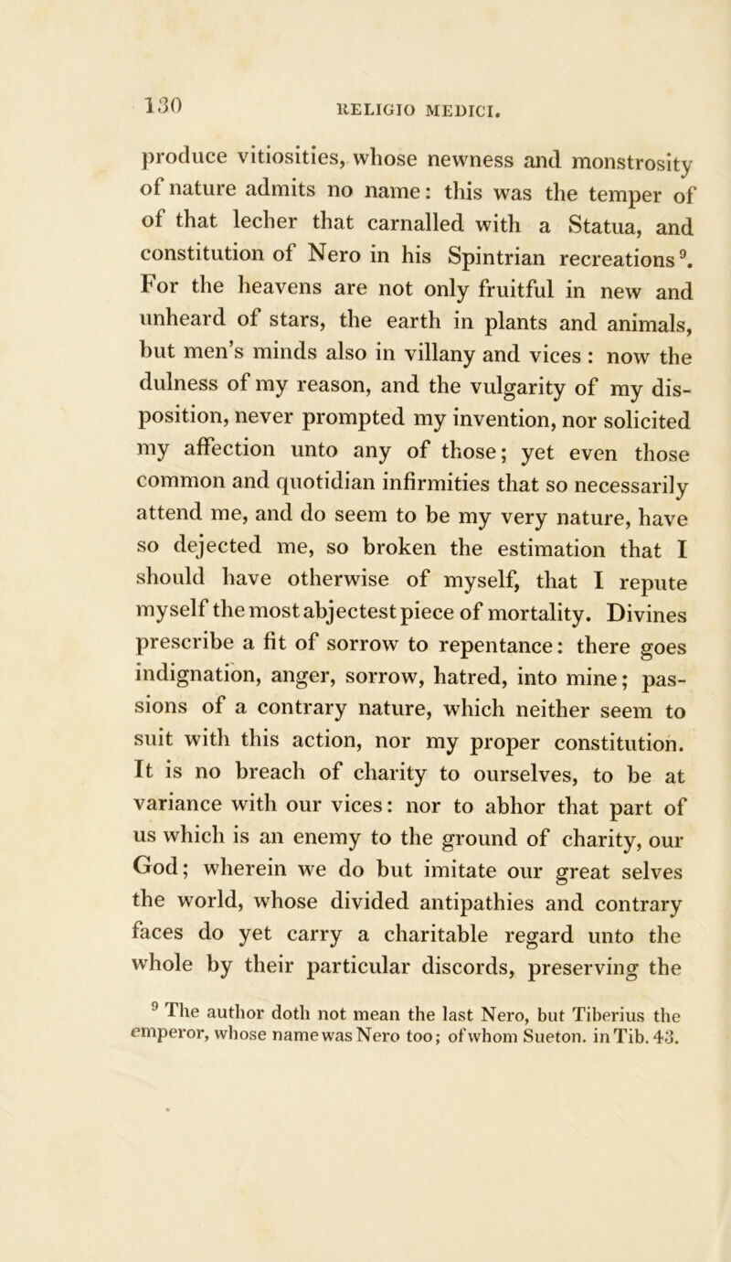 produce vitiosities, whose newness and monstrosity of nature admits no name: this was the temper of of that lecher that carnalled with a Statua, and constitution of Nero in his Spintrian recreations9. For the heavens are not only fruitful in new and unheard of stars, the earth in plants and animals, but men’s minds also in villany and vices : now the dulness of my reason, and the vulgarity of my dis- position, never prompted my invention, nor solicited my affection unto any of those; yet even those common and cpiotidian infirmities that so necessarily attend me, and do seem to be my very nature, have so dejected me, so broken the estimation that I should have otherwise of myself, that I repute myself the most ahjectest piece of mortality. Divines prescribe a fit of sorrow to repentance: there goes indignation, anger, sorrow, hatred, into mine; pas- sions of a contrary nature, which neither seem to suit with this action, nor my proper constitution. It is no breach of charity to ourselves, to be at variance with our vices: nor to abhor that part of us which is an enemy to the ground of charity, our God; wherein we do but imitate our great selves the world, whose divided antipathies and contrary faces do yet carry a charitable regard unto the whole by their particular discords, preserving the 9 The author doth not mean the last Nero, but Tiberius the emperor, whose namewasNero too; ofwhom Sueton. inTib.43.