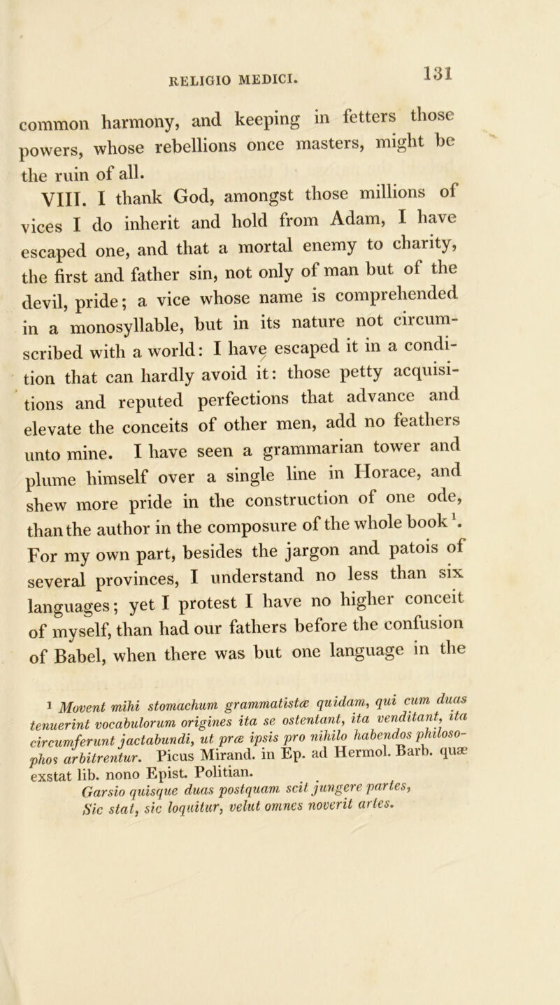 common harmony, and keeping in tetters those powers, whose rebellions once masters, might be the ruin of all. VIII. I thank God, amongst those millions of vices I do inherit and hold from Adam, I have escaped one, and that a mortal enemy to charity, the first and father sin, not only of man but of the devil, pride; a vice whose name is comprehended in a monosyllable, but in its nature not circum- scribed with a world: I have escaped it in a condi- tion that can hardly avoid it: those petty acquisi- tions and reputed perfections that advance and elevate the conceits of other men, add no feather s unto mine. I have seen a grammarian tower and plume himself over a single line in Horace, and shew more pride in the construction of one ode, than the author in the composure of the whole bookx. For my own part, besides the jargon and patois of several provinces, I understand no less than six languages; yet I protest I have no higher conceit of myself, than had our fathers before the confusion of Babel, when there was but one language in the 1 Movent mihi stomachum grammatistce quidam, qui cum duns tenuerint vocabulorum origines ita se ostentant, ita venditant, ita circumferunt jactabundi, ut pres ipsis pro nihilo habendos phitoso- phos arbitrentur. Picus Mirand. in Ep. acl Hermol. Barb, quae exstat lib. nono Epist. Politian. Garsio quisque duas postquam scit jungerc par es, Sic stat, sic loquitur, velut omnes noveril artes.